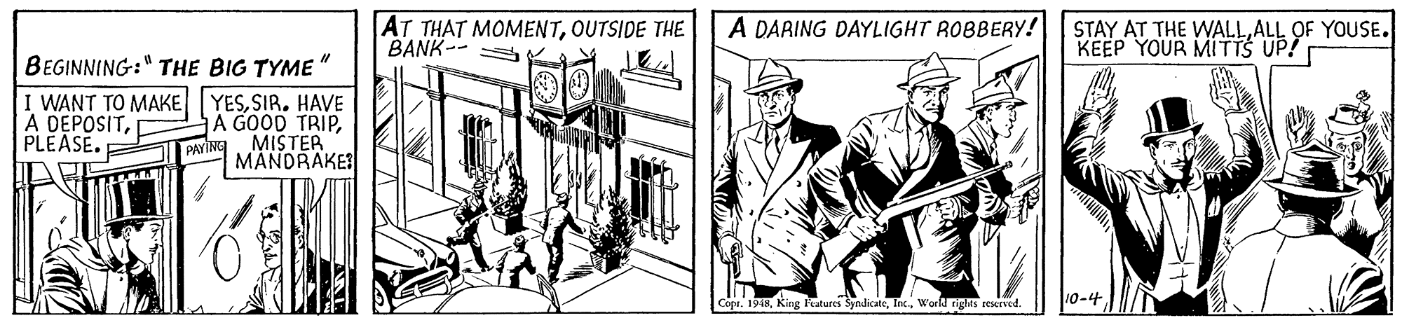 Line art OCR: AT THAT MOMENTOUTSIDE THE BANK-- A DARING DAYLIGHT ROBBERY! STAY AT THE WALLALL OF YOUSE. KEEP YOUR MITTS UP! BEGINNING:" THE BIG TYME" I WANT TO MAKE A DEPOSITPLEASE. YESSIR. HAVE A GOOD TRIPMISTER PAYING MANDRAKE Cope. 1918World rights reserved. 10-4 AT THAT MOMENTOUTSIDE THE BANK-- A DARING DAYLIGHT ROBBERY! STAY AT THE WALLALL OF YOUSE. KEEP YOUR MITTS UP! BEGINNING:" THE BIG TYME" I WANT TO MAKE A DEPOSITPLEASE. YESSIR. HAVE A GOOD TRIPMISTER PAYING MANDRAKE Cope. 1918King Features SyndicateWorld rights reserved. 10-4