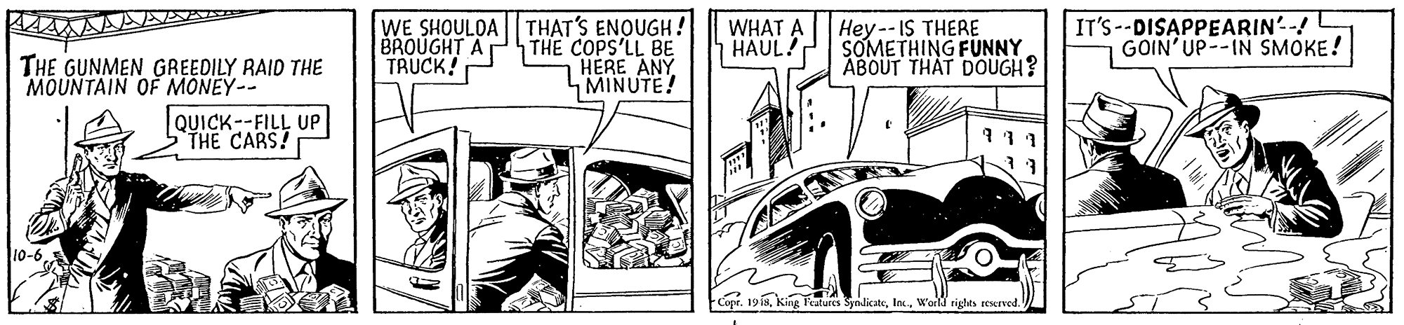 Vehicle OCR: WE SHOULOA BROUGHT A TRUCK! THAT'S ENQUGH! THE COPS'LL BE HERE ANY MINUTE! IT'S --DISAPPEARIN'-! GOIN'UP--IN SMOKE! WHAT A HAUL! Hey -- IS THERE SOMETHING FUNNY ABOUT THAT DOUGH? THE GUNMEN GREEDILY RAID THE MOUNTAIN OFF MONEY-- QUICK--FILL UP STHE CARS! 10-6World rights resurved. WE SHOULOA BROUGHT A TRUCK! THAT'S ENQUGH! THE COPS'LL BE HERE ANY MINUTE! IT'S --DISAPPEARIN'-! GOIN'UP--IN SMOKE! WHAT A HAUL! Hey -- IS THERE SOMETHING FUNNY ABOUT THAT DOUGH? THE GUNMEN GREEDILY RAID THE MOUNTAIN OFF MONEY-- QUICK--FILL UP STHE CARS! 10-6-Copr. 19 isKing Features SynlicateWorld rights resurved.