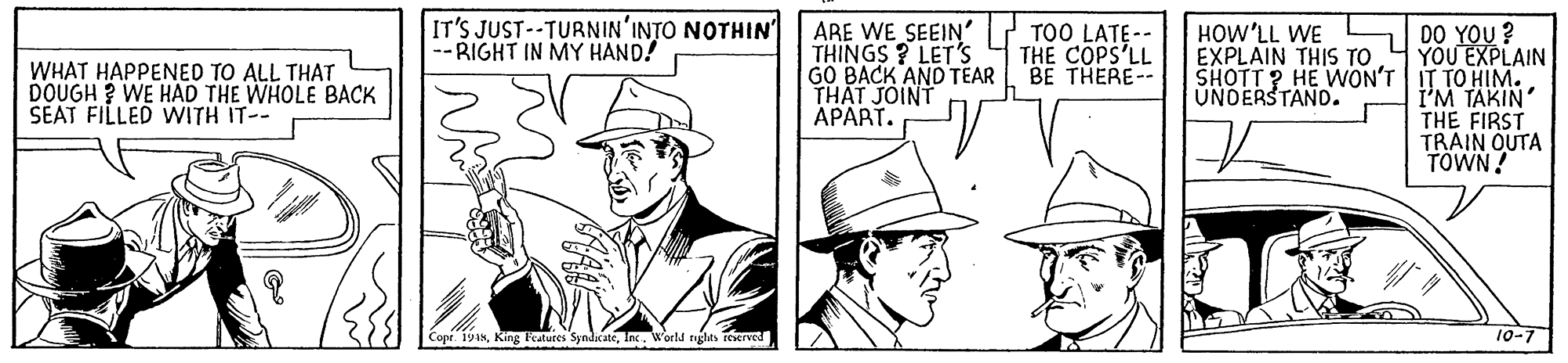 Gesture OCR: IT'S JUST--TURNIN'INTO NOTHIN --RIGHT IN MY HAND! ARE WE SEEIN' THINGS ? LET'S GO BACK AND TEAR THAT JOINT APART. TOO LATE -- THE COPS'LL BE THERE-- DO YOU ? YOU EXPLAIN SHOTT ? HE WON'T IT TO HIM. I'M TAKIN' THE FIRST TRAIN OUTA TOWN! HOW'LL WE EXPLAIN THIS TO WHAT HAPPENED TO ALL THAT DOUGH ? WE HAD THE WHOLE BACK SEAT FILLED WITH IT-- UNDERSTAND. Copr. 1918World rights reserved 10-7 IT'S JUST--TURNIN'INTO NOTHIN --RIGHT IN MY HAND! ARE WE SEEIN' THINGS ? LET'S GO BACK AND TEAR THAT JOINT APART. TOO LATE -- THE COPS'LL BE THERE-- DO YOU ? YOU EXPLAIN SHOTT ? HE WON'T IT TO HIM. I'M TAKIN' THE FIRST TRAIN OUTA TOWN! HOW'LL WE EXPLAIN THIS TO WHAT HAPPENED TO ALL THAT DOUGH ? WE HAD THE WHOLE BACK SEAT FILLED WITH IT-- UNDERSTAND. Copr. 1918King Teatures SyndicateWorld rights reserved 10-7