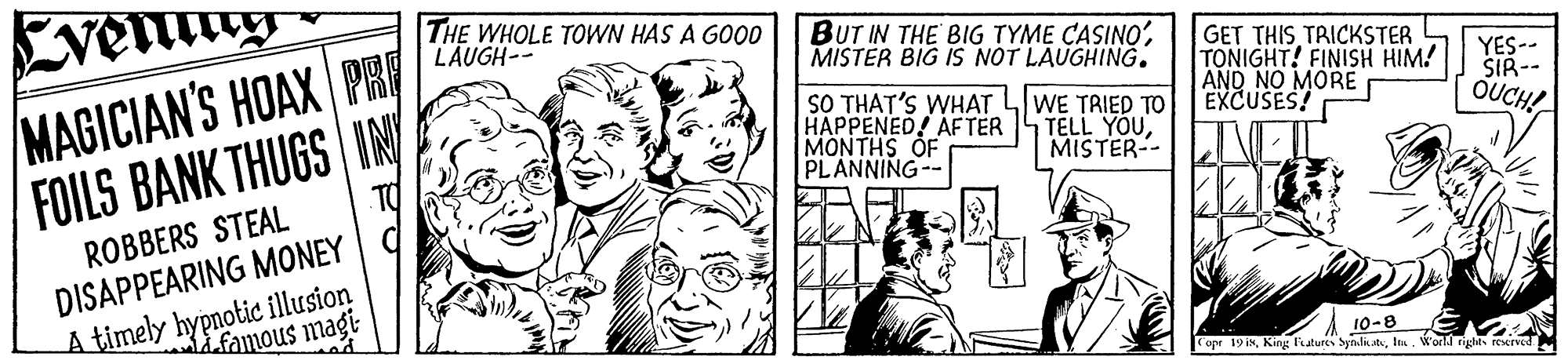 Smile OCR: THE WHOLE TOWN HAS A GOO0 LAUGH-- BUT IN THE BIG TYME CASINO'MISTER BIG IS NOT LAUGHING. MAGICIAN'S HOAX PH FOILS BANK THUGS IN GET THIS TRICKSTER TONIGHT! FINISH HIM! AND NO MORE EXCUSES! SO THAT'S WHAT LWE TRIED TO HAPPENED! AFTER MONTHS OF PLANNING-- YES-- SIR-- OUCH! TELL YOUMISTER-- ROBBERS STEAL DISAPPEARING MONEY C A timely hypnotic illusion Lfamous magi 10-8 opr 19 inI. World righis rexrved THE WHOLE TOWN HAS A GOO0 LAUGH-- BUT IN THE BIG TYME CASINO'MISTER BIG IS NOT LAUGHING. MAGICIAN'S HOAX PH FOILS BANK THUGS IN GET THIS TRICKSTER TONIGHT! FINISH HIM! AND NO MORE EXCUSES! SO THAT'S WHAT LWE TRIED TO HAPPENED! AFTER MONTHS OF PLANNING-- YES-- SIR-- OUCH! TELL YOUMISTER-- ROBBERS STEAL DISAPPEARING MONEY C A timely hypnotic illusion Lfamous magi 10-8 opr 19 inKing latures SynlstsI. World righis rexrved