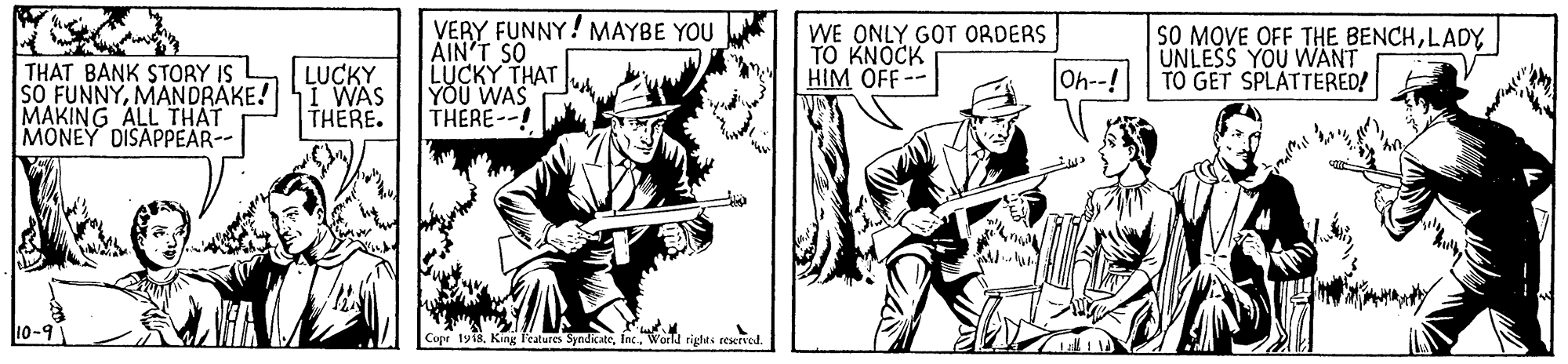 Drawing OCR: THAT BANK STORY IS SO FUNNYMANDRAKE! I WAS MAKING ALL THAT MONEY DISAPPEAR-- VERY FUNNY! MAYBE YOU AIN'T SO LUCKYTHA? YOU WAS THERE--! WE ONLY GOT ORDERS TO KNOCK HIM OFF-- SO MQVE OFF THE BENCHLADY UNLESS YOU WANT TO GET SPLÅTTERED! LUCKY Oh--! THERE. rty18World rights ceservd. THAT BANK STORY IS SO FUNNYMANDRAKE! I WAS MAKING ALL THAT MONEY DISAPPEAR-- VERY FUNNY! MAYBE YOU AIN'T SO LUCKYTHA? YOU WAS THERE--! WE ONLY GOT ORDERS TO KNOCK HIM OFF-- SO MQVE OFF THE BENCHLADY UNLESS YOU WANT TO GET SPLÅTTERED! LUCKY Oh--! THERE. rty18King features SyndicateWorld rights ceservd.