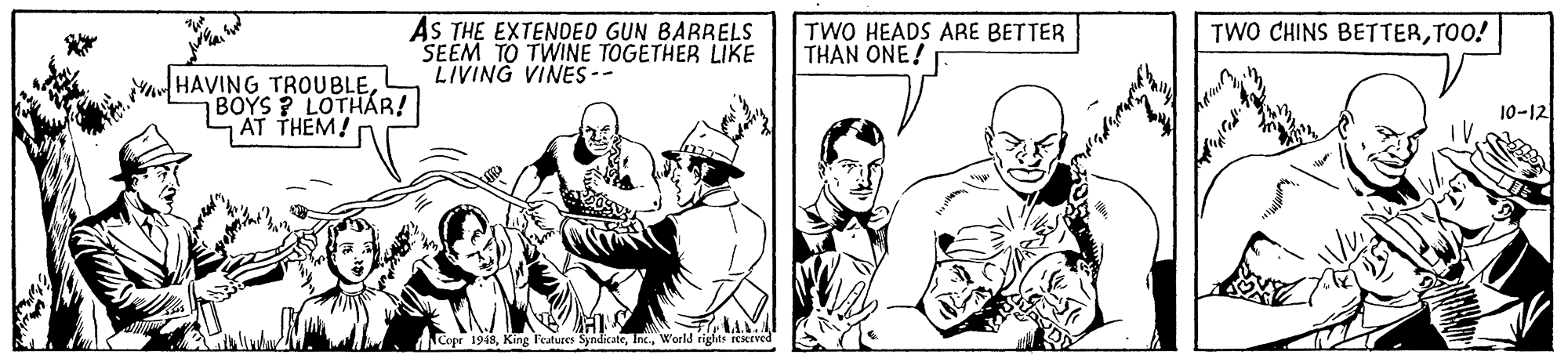 Comic book OCR: AS THE EXTENDED GUN BARRELS SEEM TO TWINE TOGETHER LIKE LIVING VINES-- TWO HEADS ARE BETTER THAN ONE! TWO CHINS BETTERTOO! A HAVING TROUBLEBOYS ? LOTHÁR! AT THEM! 10-12 Copr 1948World rights reseEved AS THE EXTENDED GUN BARRELS SEEM TO TWINE TOGETHER LIKE LIVING VINES-- TWO HEADS ARE BETTER THAN ONE! TWO CHINS BETTERTOO! A HAVING TROUBLEBOYS ? LOTHÁR! AT THEM! 10-12 Copr 1948King leatures SyndikateWorld rights reseEved