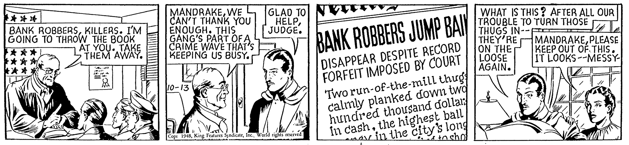 Humour OCR: **??| BANK ROBBERSKILLERS. I'M GOING TO THROW THE BOOK *** *** * *** MANDRAKEWE CAN'T THANK YOU ENOUGH. THIS GANG'S PART OFA CRIME WAVE THAT'S KEEPING US BUSY. GLAD TO HELPJUDGE. WHAT IS THIS ? AFTER ALL OUR TROUBLE TO TÚRN THOSE THUGS IN--F THEY'RE ON THE LOOSE AGAIN. AT YOU. TAKE THEM AWAY. BANK ROBBERS JUMP BAI MANDRAKEPLEASE KEEP OUT OF THIS. IT LOOKS--MESSY- DISAPPEAR DESPITE RECORD FORFEIT IMPOSED BY COURT Two run-of-the-mill thug calmly planked down twd hundred thousand dolla: in cashthe highest ball 10-13 or in the city's long in sho Cope 1948World rights reerved. ** ?? | BANK ROBBERSKILLERS. I'M GOING TO THROW THE BOOK *** *** * *** MANDRAKEWE CAN'T THANK YOU ENOUGH. THIS GANG'S PART OFA CRIME WAVE THAT'S KEEPING US BUSY. GLAD TO HELPJUDGE. WHAT IS THIS ? AFTER ALL OUR TROUBLE TO TÚRN THOSE THUGS IN--F THEY'RE ON THE LOOSE AGAIN. AT YOU. TAKE THEM AWAY. BANK ROBBERS JUMP BAI MANDRAKEPLEASE KEEP OUT OF THIS. IT LOOKS--MESSY- DISAPPEAR DESPITE RECORD FORFEIT IMPOSED BY COURT Two run-of-the-mill thug calmly planked down twd hundred thousand dolla: in cashthe highest ball 10-13 or in the city's long in sho Cope 1948King l'eatures SyndicateWorld rights reerved.