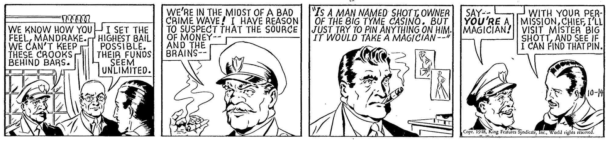 Human body OCR: WE'RE IN THE MIOST OF A BAD CRIME WAVE !I HAVE REASON TO SUSPECT THAT THE SOURCE "IS A MAN NAMED SHOTTOWNER OF THE BIG TYME CASINO. BUT WITH YOUR PER- YOU'RE AMISSIONI'LL JUST TRY TO PIN ANYTHING ON HIM. MAGICIAN! VISIT MISTER BIG SHOTTAND SEE IF I CAN FIND THAT PIN. SAY-- WE KNOW HOW YOUPI SET THE FEELMANDRAKE. HIGHEST BAIL POSSIBLE. THEIR FUNDS SEEM UNLIMITED. IT WOULD TAKE A MAGICIAN- WE CAN'T KEEP THESE CROOKS BEHIND BARS. AND THE BRAINS-- 10-14 Copr. 1918World tights eesTved WE'RE IN THE MIOST OF A BAD CRIME WAVE !I HAVE REASON TO SUSPECT THAT THE SOURCE "IS A MAN NAMED SHOTTOWNER OF THE BIG TYME CASINO. BUT WITH YOUR PER- YOU'RE AMISSIONI'LL JUST TRY TO PIN ANYTHING ON HIM. MAGICIAN! VISIT MISTER BIG SHOTTAND SEE IF I CAN FIND THAT PIN. SAY-- WE KNOW HOW YOUPI SET THE FEELMANDRAKE. HIGHEST BAIL POSSIBLE. THEIR FUNDS SEEM UNLIMITED. IT WOULD TAKE A MAGICIAN- WE CAN'T KEEP THESE CROOKS BEHIND BARS. AND THE BRAINS-- 10-14 Copr. 1918King Features SyndicateWorld tights eesTved