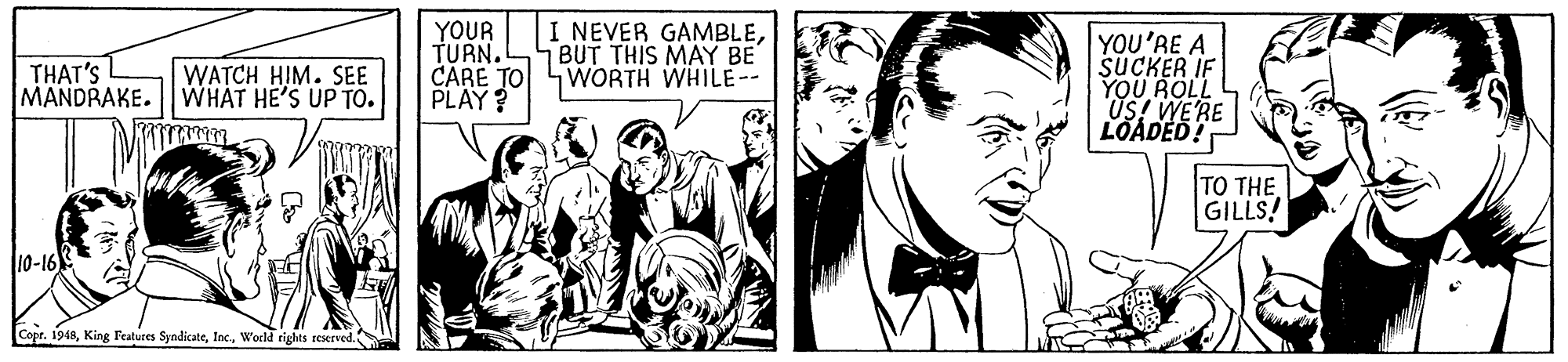 Monochrome OCR: YOUR TURN. CARE TO WORTH WHILE-- PLAY? I NEVER GAMBLE7BUT THIS MAAY BE YOU'RE A SUCKER IF YOU ROLL US! WERE LOADED! THAT'S MANDRAKE. WHAT HE'S UP TO. WATCH HIM. SEE TO THE GILLS! l10-16 Copr. 1948World tights reserved. YOUR TURN. CARE TO WORTH WHILE-- PLAY? I NEVER GAMBLE7BUT THIS MAAY BE YOU'RE A SUCKER IF YOU ROLL US! WERE LOADED! THAT'S MANDRAKE. WHAT HE'S UP TO. WATCH HIM. SEE TO THE GILLS! l10-16 Copr. 1948King Features SyndicateWorld tights reserved.