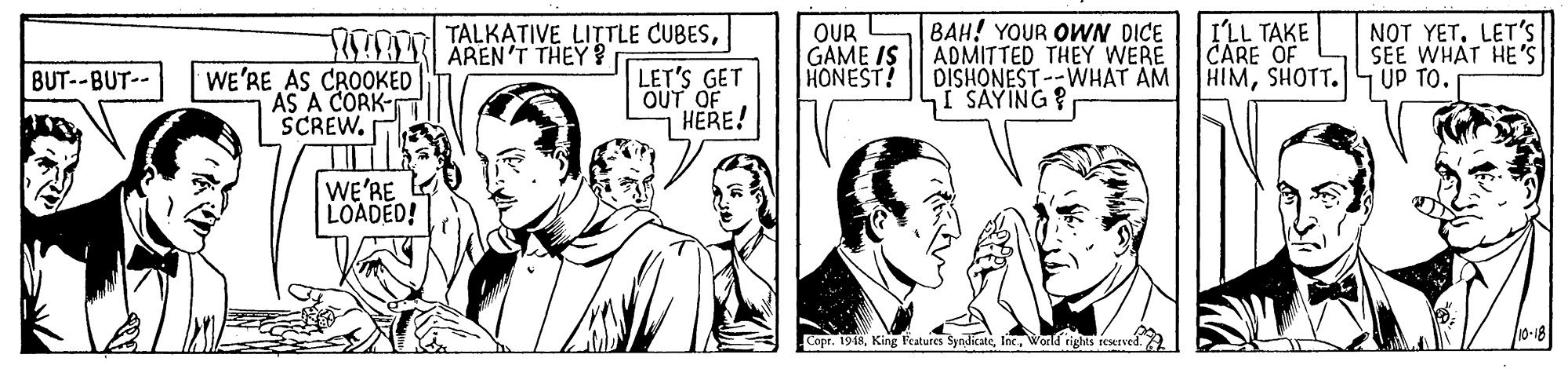 Interaction OCR: BAH! YOUR OWN DICE ADMITTED THEY WERE DISHONEST --WHAT AM I SAYING? I'LL TAKE CARE OF HIMSHOTT.4 UP TO. TALKATIVE LITTLE CUBESOUR GAME IS HONEST! NOT YETLET'S SEE WHAT HE'S SO0AN AREN'T THEY ? WE'RE AS CROOKED AS A CORK- SCREWLET'S GET OUT OF HERE! BUT--BUT-- WE'RE LOADED! Copr. 1948Wold rigS reserved. BAH! YOUR OWN DICE ADMITTED THEY WERE DISHONEST --WHAT AM I SAYING? I'LL TAKE CARE OF HIMSHOTT.4 UP TO. TALKATIVE LITTLE CUBESOUR GAME IS HONEST! NOT YETLET'S SEE WHAT HE'S SO0AN AREN'T THEY ? WE'RE AS CROOKED AS A CORK- SCREWLET'S GET OUT OF HERE! BUT--BUT-- WE'RE LOADED! Copr. 1948King Features SyndicateWold rigS reserved.