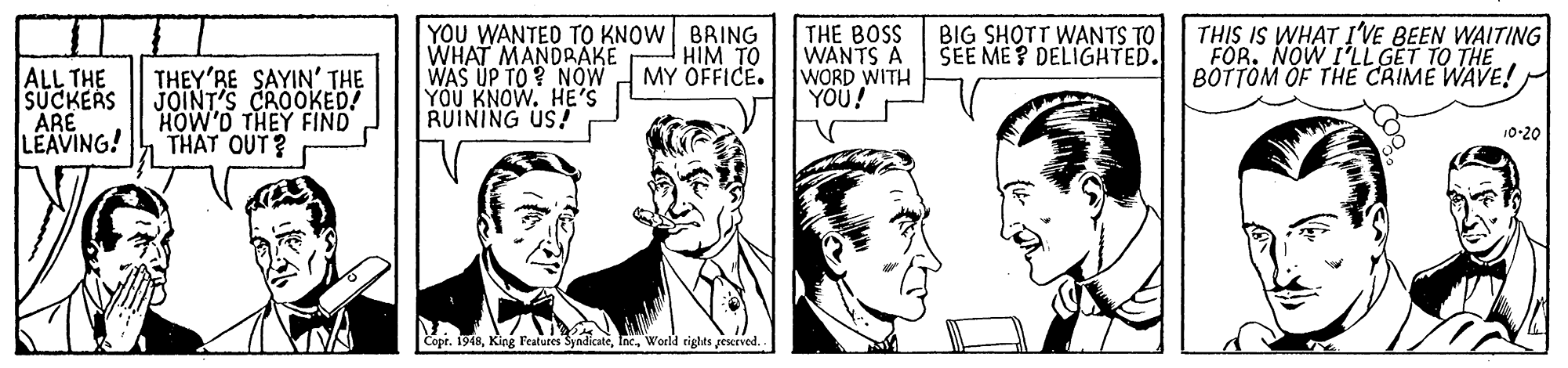 Font OCR: YOU WANTED TO KNOW BRING WHAT MANDRAKE WAS UP TO ? NÓW YÖU KNOW. HE'S RUINING US! THE BOSS WANTS A WORD WITH YOU! THIS IS WHAT I'VE BEEN WAITING FOR. NOW I'LL GET TO THE BOTTÖM OF THE CRIME WAVE! HIM TO MY OFFICE. BIG SHOTT WANTS TO SEE ME ? DELIGHTED. ALL THE SUCKERS ARE LEAVING! THEY'RE SAYIN' THE JOINT'S CROOKED! HOW'D THEY FIND THAT OUT? 10-20 Copr. 1948World rights geserved. YOU WANTED TO KNOW BRING WHAT MANDRAKE WAS UP TO ? NÓW YÖU KNOW. HE'S RUINING US! THE BOSS WANTS A WORD WITH YOU! THIS IS WHAT I'VE BEEN WAITING FOR. NOW I'LL GET TO THE BOTTÖM OF THE CRIME WAVE! HIM TO MY OFFICE. BIG SHOTT WANTS TO SEE ME ? DELIGHTED. ALL THE SUCKERS ARE LEAVING! THEY'RE SAYIN' THE JOINT'S CROOKED! HOW'D THEY FIND THAT OUT? 10-20 Copr. 1948King Peatures SyndicateWorld rights geserved.