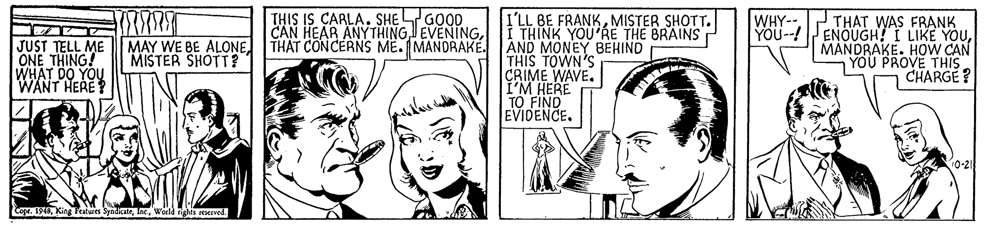 Jaw OCR: THIS IS CARLA. SHE GOOD CAN HEAR ANYTHINGTHAT CONCERNS ME. MANDRAKÉ. I'LL BE FRANKMISTER SHOTT. I THINK YOU'RE THE BRAINS AND MONEY BEHIND THIS TOWN'S CRIME WAVE. I'M HERE TO FIND EVIDENCE. THAT WAS FRANK ENOUGH! I LIKE YOUMANDRAKE. HOW CAN YOU PROVE THIS CHARGE? WHY-YOU--! JUST TELL ME ONE THING! WHAT DO YOU WANT HERE? MAY WE BE ALONE MISTER SHOTT? 10-21 Cope. 1948World rights reserved. THIS IS CARLA. SHE GOOD CAN HEAR ANYTHINGTHAT CONCERNS ME. MANDRAKÉ. I'LL BE FRANKMISTER SHOTT. I THINK YOU'RE THE BRAINS AND MONEY BEHIND THIS TOWN'S CRIME WAVE. I'M HERE TO FIND EVIDENCE. THAT WAS FRANK ENOUGH! I LIKE YOUMANDRAKE. HOW CAN YOU PROVE THIS CHARGE? WHY-YOU--! JUST TELL ME ONE THING! WHAT DO YOU WANT HERE? MAY WE BE ALONE MISTER SHOTT? 10-21 Cope. 1948King Features SyndicateWorld rights reserved.