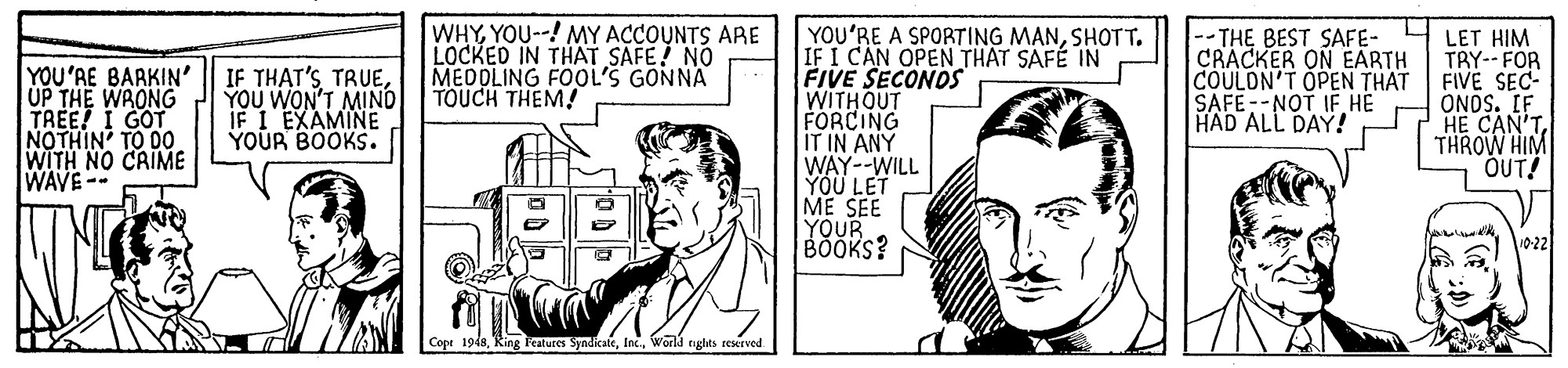 Sharing OCR: WHYYOU--! MY ACCOUNTS ARE LOCKED IN THAT SAFE! NO MEDOLING FOOL'S GONNA TOUCH THEM! YOU'RE A SPORTING MANSHOTT. IF I CAN OPEN THAT SAFÉ IN FIVE SECONDS WITHOUT FORCING IT IN ANY WAY--WILL YÖÜ LET ME SEE YOUR BOOKS? 4 LET HIM TRY-- FOR FIVE SEC- ONOS. IF HE CAN'T THROW HIM OUT! YOU'RE BARKIN' UP THE WRONG TREE! I GOT NOTHIN' TO DO WITH NO CRIME WAVE-- IF THAT'S TRUEYOU WON'T MIND IF I EXAMINE YOUR BOOKS. -- THE BEST SAFE- CRACKER ON EARTH COULDN'T OPEN THAT SAFE--NOT IF HE HAD ALL DAY! 10-22 Copr 1948World rights reserved WHYYOU--! MY ACCOUNTS ARE LOCKED IN THAT SAFE! NO MEDOLING FOOL'S GONNA TOUCH THEM! YOU'RE A SPORTING MANSHOTT. IF I CAN OPEN THAT SAFÉ IN FIVE SECONDS WITHOUT FORCING IT IN ANY WAY--WILL YÖÜ LET ME SEE YOUR BOOKS? 4 LET HIM TRY-- FOR FIVE SEC- ONOS. IF HE CAN'T THROW HIM OUT! YOU'RE BARKIN' UP THE WRONG TREE! I GOT NOTHIN' TO DO WITH NO CRIME WAVE-- IF THAT'S TRUEYOU WON'T MIND IF I EXAMINE YOUR BOOKS. -- THE BEST SAFE- CRACKER ON EARTH COULDN'T OPEN THAT SAFE--NOT IF HE HAD ALL DAY! 10-22 Copr 1948Teatures SyndikateWorld rights reserved