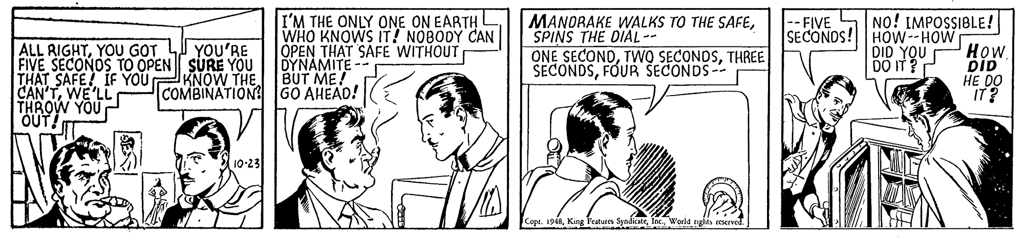 Gesture OCR: I'M THE ONLY ONE ON EARTH WHO KNOWS IT! NOBODY CAN OPEN THAT SAFE WITHOUT DYNAMITE -- BUT ME! MANDRAKE WALKS TO THE SAFESPINS THE DIAL-- ONE SECONDTHREE SECONDSFOUR SECONDS-- NO! IMPOSSIBLE! SECONDS! HOW--HOW HOW DID HE DO IT? -- FIVE ALL RIGHTYOU GOT FIVE SECONOS TO OPEN SURE YOU THAT SAFE! IF YOU CAN'TWE'LL THROW YOU OUT! YOU'RE DID YOU DO IT ? KNOW THE COMBINATION GO AHEAD! 10-23 Copi. 1948World tgias eeserved I'M THE ONLY ONE ON EARTH WHO KNOWS IT! NOBODY CAN OPEN THAT SAFE WITHOUT DYNAMITE -- BUT ME! MANDRAKE WALKS TO THE SAFESPINS THE DIAL-- ONE SECONDTWO SECONDSTHREE SECONDSFOUR SECONDS-- NO! IMPOSSIBLE! SECONDS! HOW--HOW HOW DID HE DO IT? -- FIVE ALL RIGHTYOU GOT FIVE SECONOS TO OPEN SURE YOU THAT SAFE! IF YOU CAN'TWE'LL THROW YOU OUT! YOU'RE DID YOU DO IT ? KNOW THE COMBINATION GO AHEAD! 10-23 Copi. 1948King Features SyndicateWorld tgias eeserved