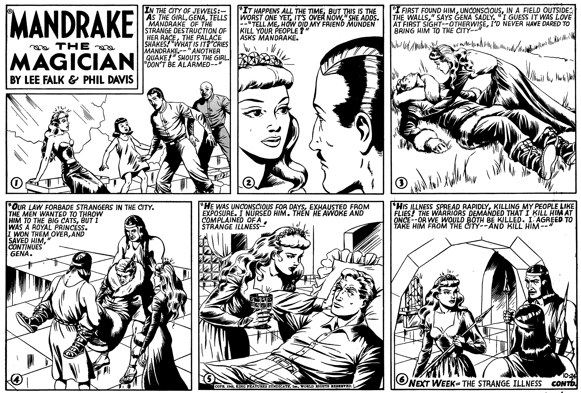 Organism OCR: MANDRAKE IN THE CITY OF JEWELS:- AS THE GIRLTELLS MANDRAKE OF THE STRANGE DESTRUCTION OF HER RACETHE PALACE SHAKES! "WHAT IS IT?"CRIES MANDRAKE.--"ANOTHER QUAKE!" SHOUTS THE GIRL. "DON'T BE ALARMED-- "IT HAPPENS ALL THE TIMEBUT THIS IS THE WORST ONE YET" SHE ADDS. --" TELL MEHOW DID MY FRIEND MUNDEN KILL YOUR PEOPLE ?" ASKS MANDRAKE. "I FIRST FOUND HIMIN A FIELD OUTSIDE THE WALLS" SAYS GENA SADLY. "I GUESS IT WAS LOVE AT FIRST SIGHT--OTHERWISEI'O NEVER HAVE DARED TO BRING HIM TO THE CITY-- a THE MAGICIAN BY LEE FALK & PHIL DAVIS "OUR LAW FORBADE STRANGERS IN THE CITY. THE MEN WANTED TO THROW HIM TO THE BIG CATSBUT I WAS A ROYAL PRINCESS. I WON THEM OVERAND SAVED HIMCONTINUES GENA. "HE WAS UNCONSCIOUS FOR DAYSEXHAUSTED FROM EXPOSURE. I NURSED HIM. THEN HE AWOKE AND COMPLAINED OF A. STRANGE ILLNESS- HIS ILLNESS SPREAD RAPIDLYKILLING MY PEOPLE LIKE FLIES! THE WARRIORS DEMANDED THAT I KILL HIM AT ONCE--OR WE WOULD BOTH BE KILLED. I AGREED TO TAKE HIM FROM THE CITY--AND KILL HIM--" NEXT WEEK- THE STRANGE ILLNESS 1024 CONTO. COPR. IMWORLD RIGHTE IESERVED. MANDRAKE IN THE CITY OF JEWELS:- AS THE GIRLTELLS MANDRAKE OF THE STRANGE DESTRUCTION OF HER RACETHE PALACE SHAKES! "WHAT IS IT?"CRIES MANDRAKE.--"ANOTHER QUAKE!" SHOUTS THE GIRL. "DON'T BE ALARMED-- "IT HAPPENS ALL THE TIMEBUT THIS IS THE WORST ONE YETIT'S OVER NOW" SHE ADDS. --" TELL MEHOW DID MY FRIEND MUNDEN KILL YOUR PEOPLE ?" ASKS MANDRAKE. "I FIRST FOUND HIMIN A FIELD OUTSIDE THE WALLS" SAYS GENA SADLY. "I GUESS IT WAS LOVE AT FIRST SIGHT--OTHERWISEI'O NEVER HAVE DARED TO BRING HIM TO THE CITY-- a THE MAGICIAN BY LEE FALK & PHIL DAVIS "OUR LAW FORBADE STRANGERS IN THE CITY. THE MEN WANTED TO THROW HIM TO THE BIG CATSBUT I WAS A ROYAL PRINCESS. I WON THEM OVERAND SAVED HIMCONTINUES GENA. "HE WAS UNCONSCIOUS FOR DAYSEXHAUSTED FROM EXPOSURE. I NURSED HIM. THEN HE AWOKE AND COMPLAINED OF A. STRANGE ILLNESS- HIS ILLNESS SPREAD RAPIDLYKILLING MY PEOPLE LIKE FLIES! THE WARRIORS DEMANDED THAT I KILL HIM AT ONCE--OR WE WOULD BOTH BE KILLED. I AGREED TO TAKE HIM FROM THE CITY--AND KILL HIM--" NEXT WEEK- THE STRANGE ILLNESS 1024 CONTO. COPR. IMKING TRATURES SYNDICATEWORLD RIGHTE IESERVED.