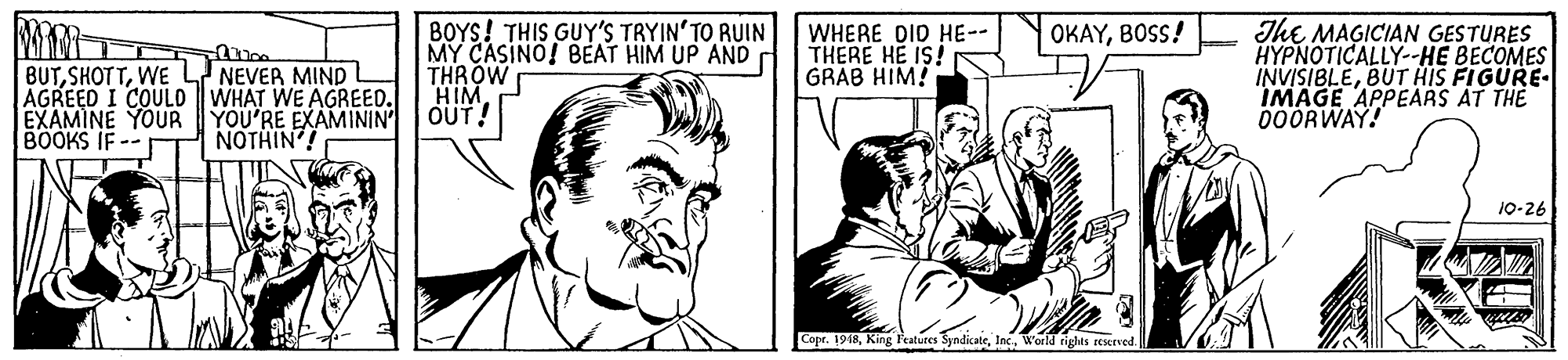 Cartoon OCR: BOYS! THIS GUY'S TRYIN'TO RUIN MY CASINO! BEAT HIM UP AND THROW HIM OUT! ThE MAGICIAN GESTURES HYPNOTICALLY--HE BECOMES INVISIBLEBUT HIS FIGURE- IMAGE APPEARS AT THE 000RWAY! OKAYBOSS! WHERE DID HE-- THERE HE IS! GRAB HIM! BUTWE L NEVER MIND AGREED I COULD WHAT WE AGREED. EXAMINE YOUR YOU'RE EXAMININ BOOKS IF -- NOTHIN'! 10-26 Copr. 1918World rights reKrved. BOYS! THIS GUY'S TRYIN'TO RUIN MY CASINO! BEAT HIM UP AND THROW HIM OUT! ThE MAGICIAN GESTURES HYPNOTICALLY--HE BECOMES INVISIBLEBUT HIS FIGURE- IMAGE APPEARS AT THE 000RWAY! OKAYBOSS! WHERE DID HE-- THERE HE IS! GRAB HIM! BUTWE L NEVER MIND AGREED I COULD WHAT WE AGREED. EXAMINE YOUR YOU'RE EXAMININ BOOKS IF -- NOTHIN'! 10-26 Copr. 1918King l'eatures SyndicateWorld rights reKrved.