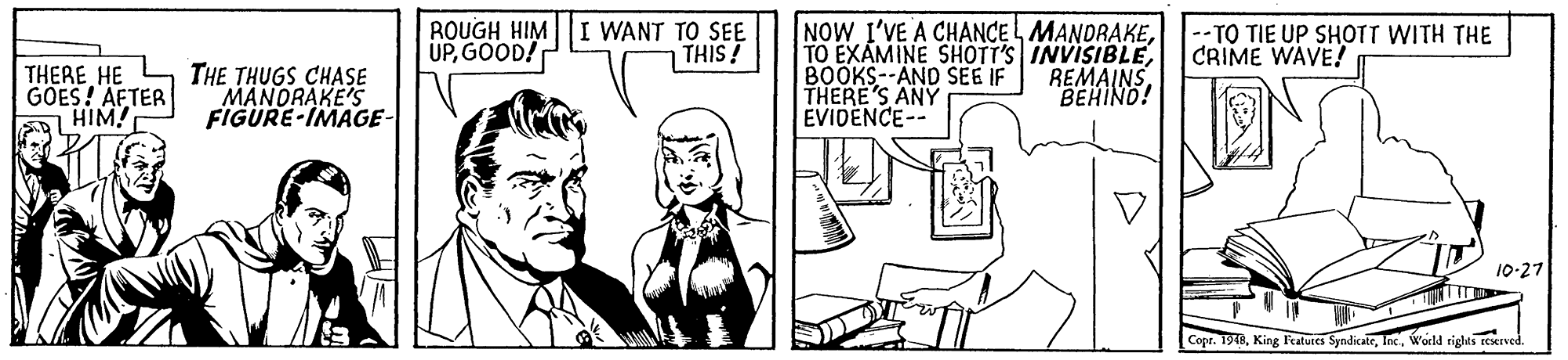Rectangle OCR: ROUGH HIM I WANT TO SEE UPGOOD! NOW I'VE A CHANCEL MANDRAKEBOOKS--AND SEE IF THERE'S ANY EVIDENCE-- THIS! --TO TIE UP SHOTT WITH THE CRIME WAVE! THERE HE GOES! AFTER HIM! THE THUGS CHASE MANORAKE'S FIGURE-IMAGE- REMAINSBEHIND! 10-27 Copr. 1978world rights reerve ROUGH HIM I WANT TO SEE UPGOOD! NOW I'VE A CHANCEL MANDRAKETO EXAMINE SHOTT'S INVISIBLEBOOKS--AND SEE IF THERE'S ANY EVIDENCE-- THIS! --TO TIE UP SHOTT WITH THE CRIME WAVE! THERE HE GOES! AFTER HIM! THE THUGS CHASE MANORAKE'S FIGURE-IMAGE- REMAINSBEHIND! 10-27 Copr. 1978King Features Syndicateworld rights reerve