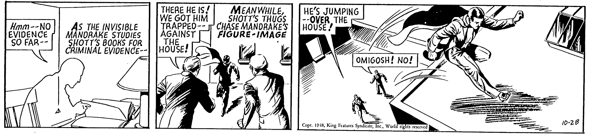 Line art OCR: AS THE INVISIBLE MANORAKE STUDIES SHOTT'S BOOKS FOR CRIMINAL EVIDENCE-- HOUSE! THERE HE IS! WE GOT HIM TRAPPED--T CHASE MANDRAKE'S ÄGAINST THE MEANWHILESHOTT'S THUGS HE'S JUMPING --OVER THE HOUSE! Hmm--NO EVIDENCE SO FAR-- FIGURE-IMAGE OMIGOSH! NO! Copr. 1918W'orld rigks Ived 10-28 AS THE INVISIBLE MANORAKE STUDIES SHOTT'S BOOKS FOR CRIMINAL EVIDENCE-- HOUSE! THERE HE IS! WE GOT HIM TRAPPED--T CHASE MANDRAKE'S ÄGAINST THE MEANWHILESHOTT'S THUGS HE'S JUMPING --OVER THE HOUSE! Hmm--NO EVIDENCE SO FAR-- FIGURE-IMAGE OMIGOSH! NO! Copr. 1918King l'atures SyndicateW'orld rigks Ived 10-28