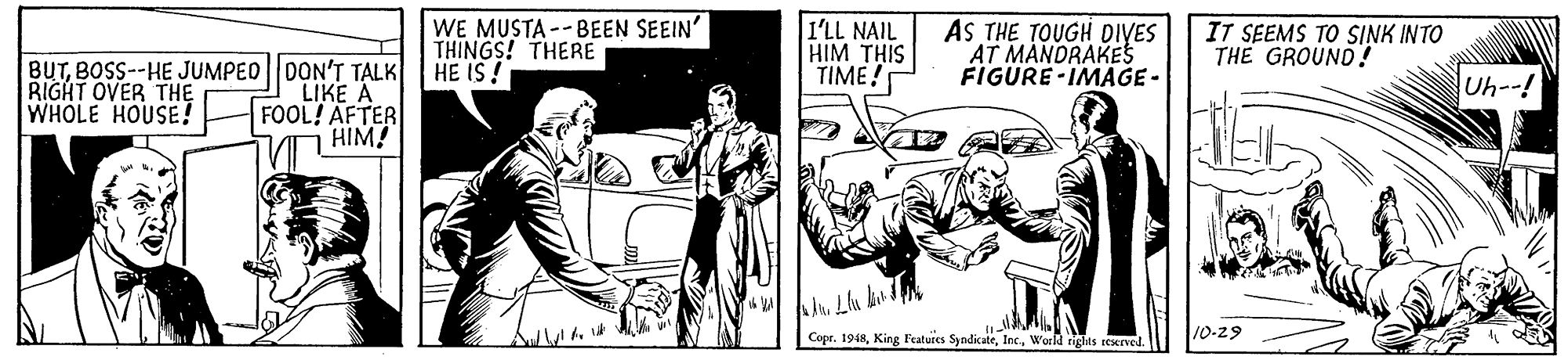 Illustration OCR: WE MUSTA -- BEEN SEEIN THINGS! THERE HE IS! I'LL NAIL HIM THIS TIME! AS THE TOUGH DIYES AT MANDRAKES FIGURE -IMAGE- IT SEEMS TO SINK INTO THE GROUND! BUTBOSS--HE JUMPED DON'T TALK LIKE A FOOL! AFTER HIM! Uh--! RIGHT OVER THE WHOLE HOUSE! Copr. 1948World rights rexrved. 10-29 WE MUSTA -- BEEN SEEIN THINGS! THERE HE IS! I'LL NAIL HIM THIS TIME! AS THE TOUGH DIYES AT MANDRAKES FIGURE -IMAGE- IT SEEMS TO SINK INTO THE GROUND! BUTBOSS--HE JUMPED DON'T TALK LIKE A FOOL! AFTER HIM! Uh--! RIGHT OVER THE WHOLE HOUSE! Copr. 1948King Featuies SyndicateWorld rights rexrved. 10-29