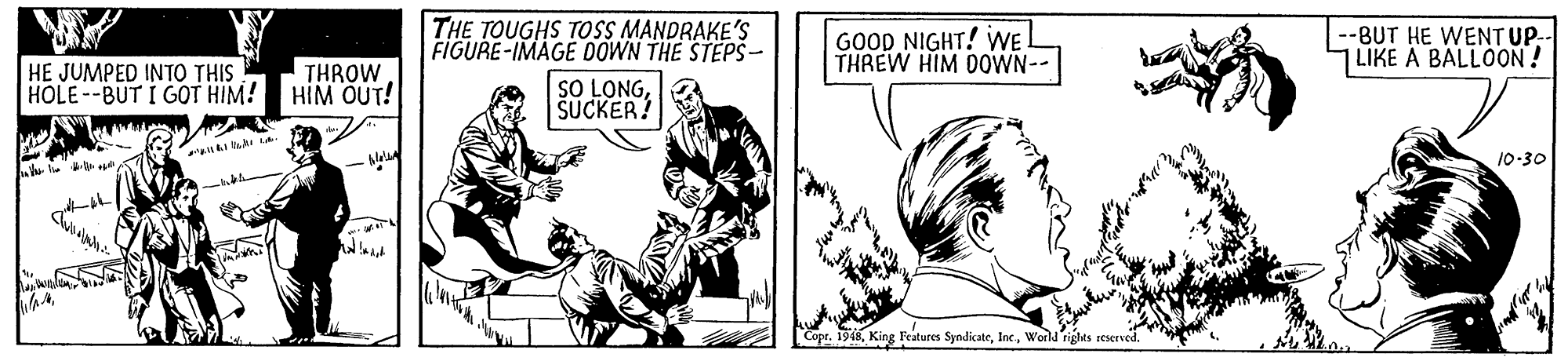 Fictional character OCR: THE TOUGHS TOSS MANDRAKE'S FIGURE-IMAGE OOWN THE STEPŠ – GOOD NIGHT! WE. THREW HIM 0OWN-- --BUT HE WENT UP-- LIKE A BALLOON! HE JUMPED INTO THIS HOLE--BUT I GOT HIM! THROW HIM OUT! SO LONGSUCKER! 10-30 Copr. 1948World rights seserved THE TOUGHS TOSS MANDRAKE'S FIGURE-IMAGE OOWN THE STEPŠ – GOOD NIGHT! WE. THREW HIM 0OWN-- --BUT HE WENT UP-- LIKE A BALLOON! HE JUMPED INTO THIS HOLE--BUT I GOT HIM! THROW HIM OUT! SO LONGSUCKER! 10-30 Copr. 1948King Features SyndicateWorld rights seserved