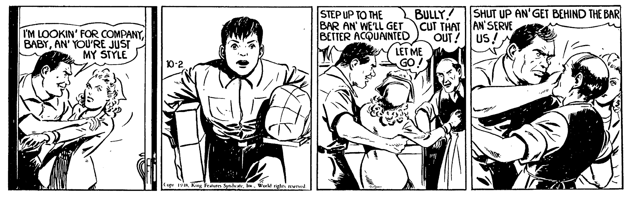 Comic book OCR: STEP UP TO THE SHUT UP AN'GET BEHIND THE BAR BULLY! BAR AN' WE'LL GET CUT THATAN'SERVE OUT! I'M LOOKIN' FOR COMPANYAN' YOU'RE JUST MY STYLE BETTER ACQUAINTED US ! LET ME GO D-2 (opu 19ikhn. Workt righes erved STEP UP TO THE SHUT UP AN'GET BEHIND THE BAR BULLY! BAR AN' WE'LL GET CUT THATAN'SERVE OUT! I'M LOOKIN' FOR COMPANYAN' YOU'RE JUST MY STYLE BETTER ACQUAINTED US ! LET ME GO D-2 (opu 19ikKing Features Syndwcatehn. Workt righes erved