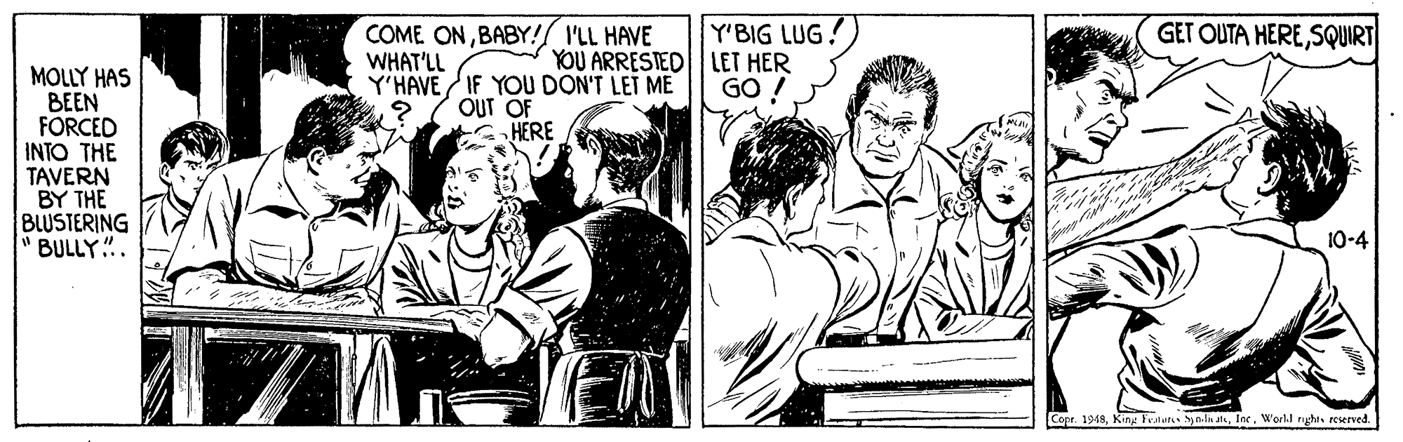 Line OCR: GET OUTA HERESQUIRT Y'BIG LUG YOU ARRESTED LET HER GO ! COME ONBABY!/ I'LL HAVE WHAT'LL MOLLY HAS ??EN FORCED INTO THE TAVERN BY THE BLUSTERING " BULLY".. Y'HAVE IF YOU DON'T LET ME OUT OF HERE 10-4 Copr. 1948World rghes reserved. GET OUTA HERESQUIRT Y'BIG LUG YOU ARRESTED LET HER GO ! COME ONBABY!/ I'LL HAVE WHAT'LL MOLLY HAS ??EN FORCED INTO THE TAVERN BY THE BLUSTERING " BULLY".. Y'HAVE IF YOU DON'T LET ME OUT OF HERE 10-4 Copr. 1948King Fratutes yndn atsWorld rghes reserved.