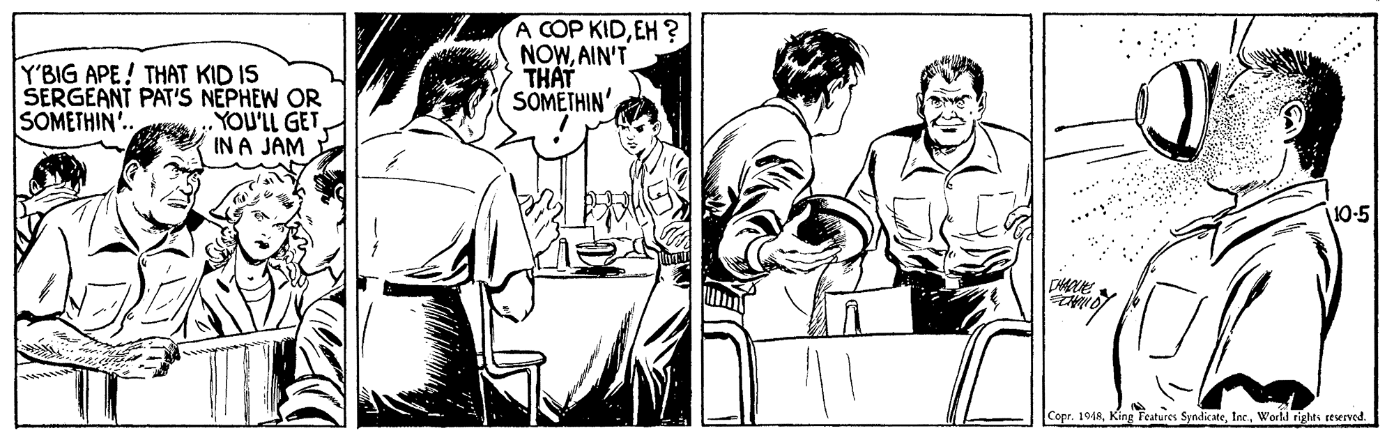 Font OCR: Y'BIG APE! THAT KID IS ŠERGEANT PAT'S NEPHEW OR YOU'LL GET IN A JAM A COP KIDEH ? NOWAIN'T THAT SOMETHIN' SOMETHIN. 10-5 Copr. 1948Workd rights reserved. Y'BIG APE! THAT KID IS ŠERGEANT PAT'S NEPHEW OR YOU'LL GET IN A JAM A COP KIDEH ? NOWAIN'T THAT SOMETHIN' SOMETHIN. 10-5 Copr. 1948King Features SyndicateWorkd rights reserved.