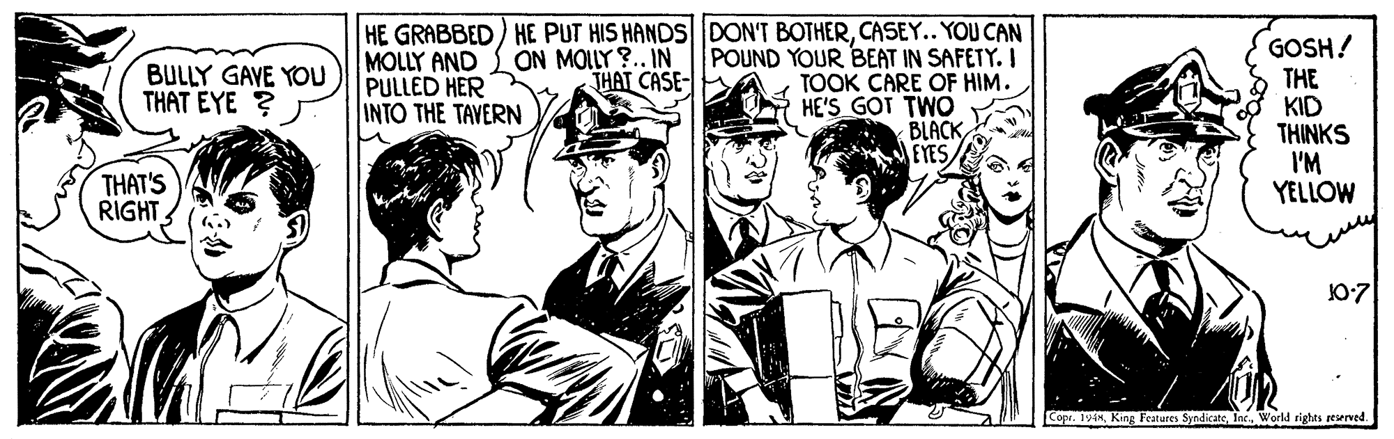 Font OCR: HE GRABBED) HE PUT HIS HANDS DON'T BOTHERCASEY.. YOU CAN POUND YOUR BEAT IN SAFETY. I TOOK CARE OF HIM. HE'S GOT TWO BLACK EYES GOSH! THE KID THINKS I'M YELLOW BULLY GAVE YOU THAT EYE ? MOLLY AND PULLED HER INTO THE TAVERN ON MOLLY ?.. IN THAT CASE- THAT'S RIGHT 10:7 Cope. 196World rights reserved. HE GRABBED) HE PUT HIS HANDS DON'T BOTHERCASEY.. YOU CAN POUND YOUR BEAT IN SAFETY. I TOOK CARE OF HIM. HE'S GOT TWO BLACK EYES GOSH! THE KID THINKS I'M YELLOW BULLY GAVE YOU THAT EYE ? MOLLY AND PULLED HER INTO THE TAVERN ON MOLLY ?.. IN THAT CASE- THAT'S RIGHT 10:7 Cope. 196King Features SyndicateWorld rights reserved.