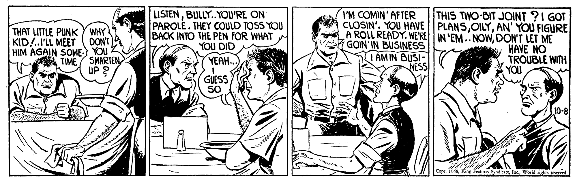 Illustration OCR: I'M COMIN'AFTER THAT LITTLE PUNKY WHY DON'T 4 HIM AGAIN SOME YOU TIME / SMARTEN. UP ? LISTENBULLY.YOU'RE ON PAROLE. THEY COULD TOSS YOU BACK INTO THE PEN FOR WHAT YOU DID THIS TWO-BIT JOINT ?I GOT CLOSIN'. YOU HAVE PLANSAN' YOU FIGURE A ROLL READY. WE'RE IN 'EM.. NOWDON'T LET ME HAVE NO TROUBLE WITH KID..I'LL MEET GOIN' IN BUSINESS I AMIN BUSI- NESS YEA.. YOU GUESS SO 10-8 Copr. 1918World rights reserved. I'M COMIN'AFTER THAT LITTLE PUNKY WHY DON'T 4 HIM AGAIN SOME YOU TIME / SMARTEN. UP ? LISTENBULLY.YOU'RE ON PAROLE. THEY COULD TOSS YOU BACK INTO THE PEN FOR WHAT YOU DID THIS TWO-BIT JOINT ?I GOT CLOSIN'. YOU HAVE PLANSAN' YOU FIGURE A ROLL READY. WE'RE IN 'EM.. NOWDON'T LET ME HAVE NO TROUBLE WITH KID..I'LL MEET GOIN' IN BUSINESS I AMIN BUSI- NESS YEA.. YOU GUESS SO 10-8 Copr. 1918King features SyndicateWorld rights reserved.
