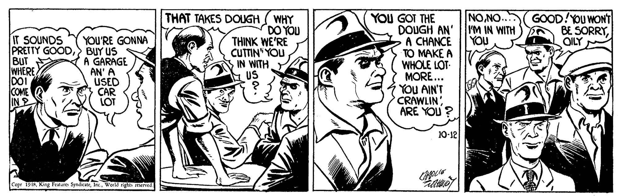 Illustration OCR: NONO... I'M IN WITH YOU GOOD!YOU WONT BE SORRYOILY THAT TAKES DOUGH IT SOUNDS PRETTY GOOD> BUY US BUT WHERE. DOI COME |IN ? WHY DO YOU THINK WE'RE CUTTIN" YOU IN WITH US YOU GOT THE DOUGH AN' A CHANCE TO MAKE A WHOLE LOT. MORE... YOU AIN'T CRAWLINARE YOU ? YOU'RE GONNA A GARAGE AN' A USED CAR LOT 10-12 Copr 1918World rights reserved. NONO... I'M IN WITH YOU GOOD!YOU WONT BE SORRYOILY THAT TAKES DOUGH IT SOUNDS PRETTY GOOD> BUY US BUT WHERE. DOI COME | IN ? WHY DO YOU THINK WE'RE CUTTIN" YOU IN WITH US YOU GOT THE DOUGH AN' A CHANCE TO MAKE A WHOLE LOT. MORE... YOU AIN'T CRAWLINARE YOU ? YOU'RE GONNA A GARAGE AN' A USED CAR LOT 10-12 Copr 1918King Features SyndicateWorld rights reserved.