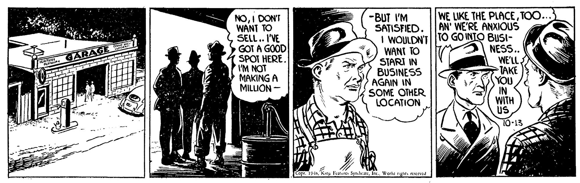 Fiction OCR: WE LIKE THE PLACETOO... NOI DON'T WANT TO SELL.. I'VE GOT A GOOD SPOT HERE. IM NOT MAKING A MILLION - -BUT I'M SATISFIED. AN' WE'RE ANXIOUS I WOULDN'T TO GO INTO BUSI- WANT TO STARI IN BUSINESS AGAIN IN SOME OTHER LOCATION NESS.. WE'LL TAKE YOU IN WITH US GARAGE 10-13 CopeWorlu rughts reserved WE LIKE THE PLACETOO... NOI DON'T WANT TO SELL.. I'VE GOT A GOOD SPOT HERE. IM NOT MAKING A MILLION - -BUT I'M SATISFIED. AN' WE'RE ANXIOUS I WOULDN'T TO GO INTO BUSI- WANT TO STARI IN BUSINESS AGAIN IN SOME OTHER LOCATION NESS.. WE'LL TAKE YOU IN WITH US GARAGE 10-13 CopeKing Fratures SynheateWorlu rughts reserved
