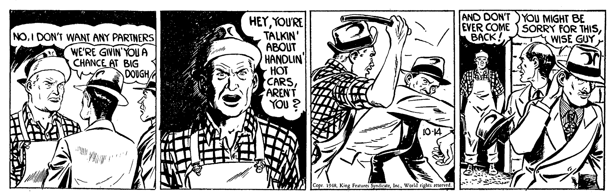 Art OCR: AND DON'T YOU MIGHT BE EVER COME SORRY FOR THISBACK! NOI DON'T WANT ANY PARTNERS WE'RE GIVIN'YOU A CHANCE AT BIG DOUGH HEYYOU'RE TALKIN' ABOUT HANDLIN HOT CARSAREN'T YOU ? WISE GUY 10-14 Copr. 1948World rights resersed. AND DON'T YOU MIGHT BE EVER COME SORRY FOR THISBACK! NOI DON'T WANT ANY PARTNERS WE'RE GIVIN'YOU A CHANCE AT BIG DOUGH HEYYOU'RE TALKIN' ABOUT HANDLIN HOT CARSAREN'T YOU ? WISE GUY 10-14 Copr. 1948King Features SyndicateWorld rights resersed.