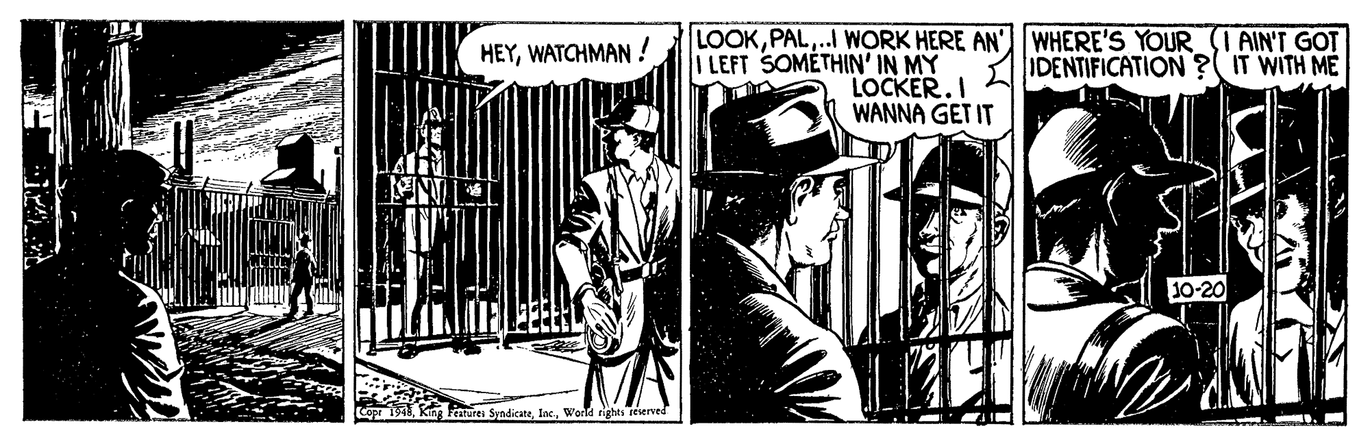 Fictional character OCR: HEYWATCHMAN! LOOK.I WORK HERE AN' WHERE'S YOUR (I AIN'T GOT IDENTIFICATION ?( IT WITH ME LEFT SOMETHIN' IN MY LOCKER.I WANNA GET IT 10-20 Cope 194World rights reserved HEYWATCHMAN! LOOK.I WORK HERE AN' WHERE'S YOUR (I AIN'T GOT IDENTIFICATION ?( IT WITH ME LEFT SOMETHIN' IN MY LOCKER.I WANNA GET IT 10-20 Cope 194King Fentures SyndicateWorld rights reserved