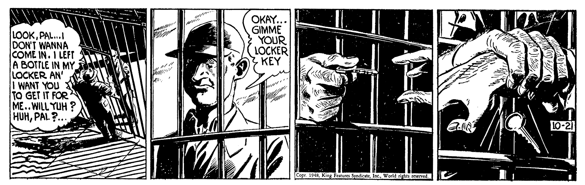 Comic book OCR: OKAY... GIMME YOUR LOCKER Z KEY LOOKPAL...I DON'T WANNA COME IN. I LEFT A BOTTLE IN MY. LOCKER AN' I WANT YOU TO GET IT FOR ME..WILL YUH ? HUHPAL ?... LO-21 Copr. 1948World rights reserved OKAY... GIMME YOUR LOCKER Z KEY LOOKPAL...I DON'T WANNA COME IN. I LEFT A BOTTLE IN MY. LOCKER AN' I WANT YOU TO GET IT FOR ME..WILL YUH ? HUHPAL ?... LO-21 Copr. 1948King Features SyndicateWorld rights reserved