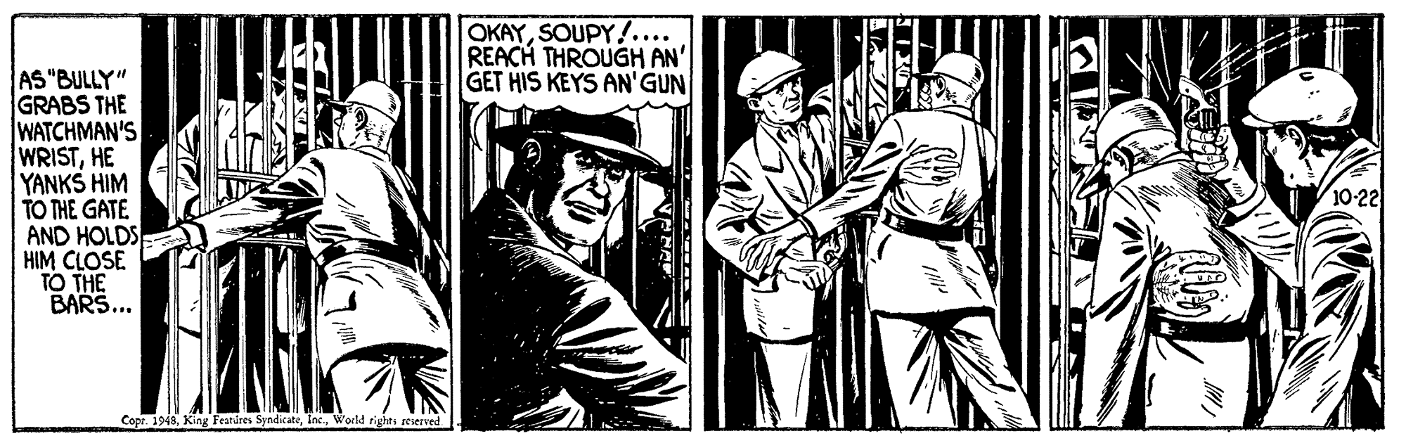 Monochrome OCR: OKAYSOUPY!.... REACH THROUGH AN' GET HIS KEYS AN'GUN AS "BULLY" GRABS THE WATCHMAN'S WRISTHE YANKS HIM TO THE GATE AND HOLDS HIM CLOSE TO THE BARS... 10-22 Cope. 1948Workd rights reserved OKAYSOUPY!.... REACH THROUGH AN' GET HIS KEYS AN'GUN AS "BULLY" GRABS THE WATCHMAN'S WRISTHE YANKS HIM TO THE GATE AND HOLDS HIM CLOSE TO THE BARS... 10-22 Cope. 1948King Featüres SyndicateWorkd rights reserved