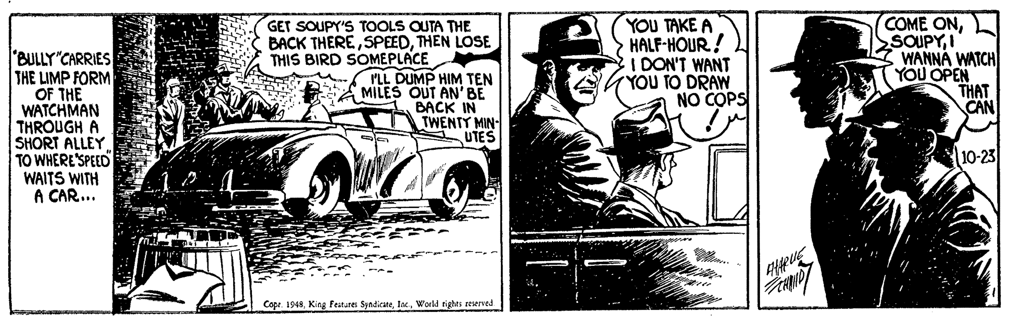 Automotive design OCR: YOU TAKE A HALF-HOUR! I DON'T WANT YOU TO DRAW NO COPS COME ONI WANNÁ WATCH YOU OPEN THAT CAN GET SOUPY'S TOOLS OUTA THE BACK THERETHEN LOSE THIS BIRD SOMEPLACE BULLY"CARRIES THE LIMP FORM OF THE WATCHMAN THROUGH A SHORT ALLEY TO WHERE'SPEED WAITS WITH A CAR... ILL DUMP HIM TEN MILES OUT AN'BE BACK IN TWENTY MIN- UTES 10-23 Cope. 1948World tights reserved YOU TAKE A HALF-HOUR! I DON'T WANT YOU TO DRAW NO COPS COME ONI WANNÁ WATCH YOU OPEN THAT CAN GET SOUPY'S TOOLS OUTA THE BACK THERETHEN LOSE THIS BIRD SOMEPLACE BULLY"CARRIES THE LIMP FORM OF THE WATCHMAN THROUGH A SHORT ALLEY TO WHERE'SPEED WAITS WITH A CAR... ILL DUMP HIM TEN MILES OUT AN'BE BACK IN TWENTY MIN- UTES 10-23 Cope. 1948King Featutes SyndicateWorld tights reserved