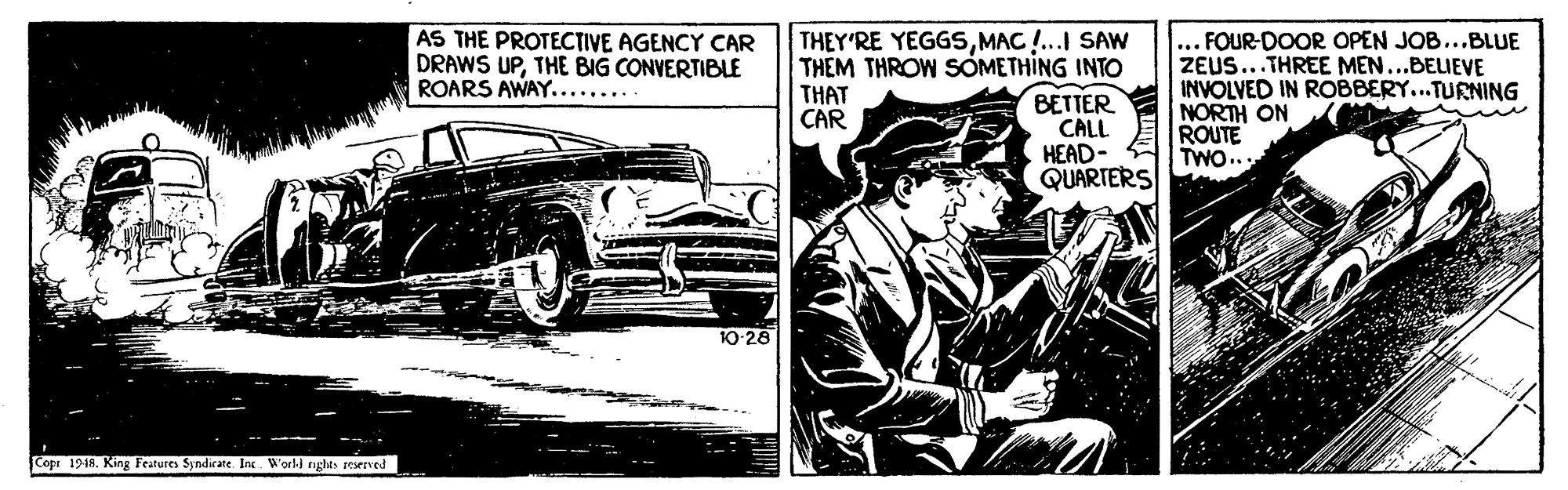 Automotive exterior OCR: THEY'RE YEGGSMAC !... SAW THEM THROW SOMETHING INTO BETTER CALL HEAD- QUARTERS AS THE PROTECTIVE AGENCY CAR DRAWS UPTHE BIG CONVERTIBLE ROARS AWAY........ ... FOUR-DOOR OPEN JOB...BLUE ZEUS...THREE MEN...BELIEVE INVOLVED IN ROBBERY...TURNING NORTH ON ROUTE TWO... THAT CAR 10-28 Copr 19-18. King Features Syndirate Ic World righes reened THEY'RE YEGGSMAC !... SAW THEM THROW SOMETHING INTO BETTER CALL HEAD- QUARTERS AS THE PROTECTIVE AGENCY CAR DRAWS UPTHE BIG CONVERTIBLE ROARS AWAY........ ... FOUR-DOOR OPEN JOB...BLUE ZEUS...THREE MEN...BELIEVE INVOLVED IN ROBBERY...TURNING NORTH ON ROUTE TWO... THAT CAR 10-28 Copr 19-18. King Features Syndirate Ic World righes reened