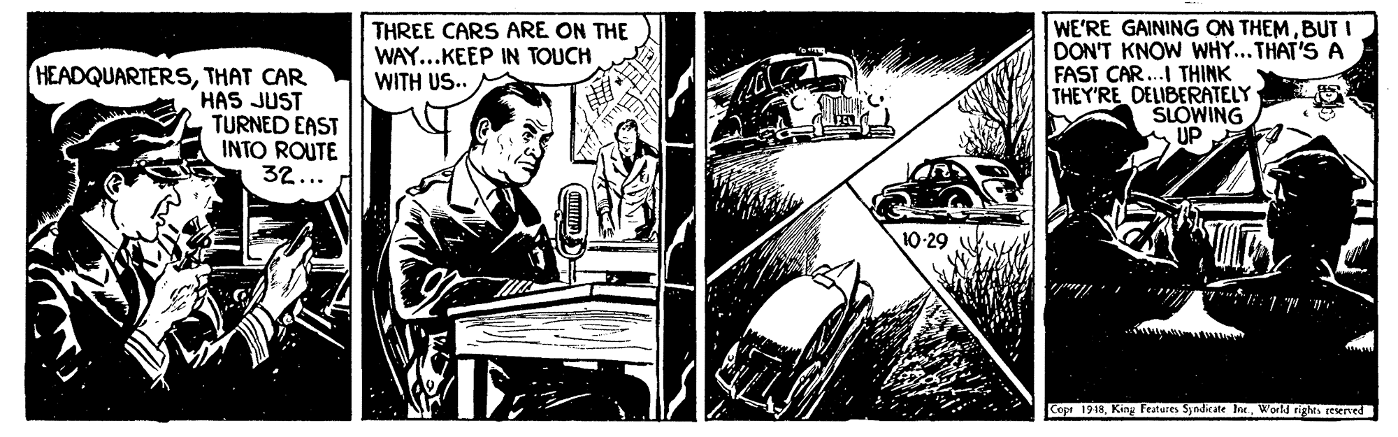 Automotive exterior OCR: HEADQUARTERSTHAT CAR HAS JUST TURNED EAST INTO ROUTE 32... THREE CARS ARE ON THE WAY...KEEP IN TOUCH WITH US.. WE'RE GAINING ON THEMBUT I DON'T KNOW WHY... THAT'S A FAST CAR..I THINK THEY'RE DELIBERATELY SLOWING UP 10-29 Copr 1918Kiny Features Syndicate Inc. World rights resened HEADQUARTERSTHAT CAR HAS JUST TURNED EAST INTO ROUTE 32... THREE CARS ARE ON THE WAY...KEEP IN TOUCH WITH US.. WE'RE GAINING ON THEMBUT I DON'T KNOW WHY... THAT'S A FAST CAR..I THINK THEY'RE DELIBERATELY SLOWING UP 10-29 Copr 1918Kiny Features Syndicate Inc. World rights resened