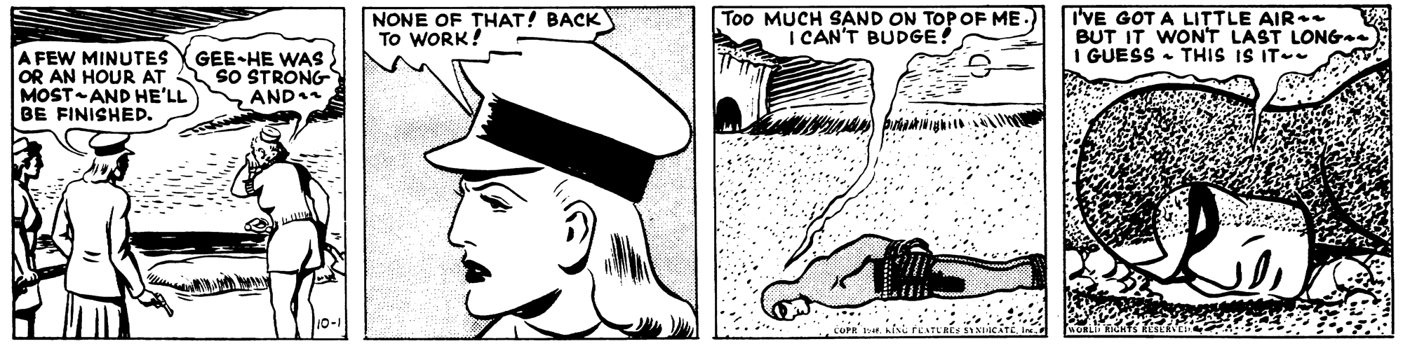Cap OCR: NONE OF THAT! BACK To WORK! Too MUCH SAND ON TOPOF ME I CAN'T BUDGE! I'VE GOT A LITTLE AIR+. BUT IT WONT LAST LONG-. I GUESS THIS IS IT- A FEW MINUTES OR AN HOUR AT MOST AND HE'LL BE FINISHED. GEE-HE WAS sO STRONG AND1 NONE OF THAT! BACK To WORK! Too MUCH SAND ON TOPOF ME I CAN'T BUDGE! I'VE GOT A LITTLE AIR+. BUT IT WONT LAST LONG-. I GUESS THIS IS IT- A FEW MINUTES OR AN HOUR AT MOST AND HE'LL BE FINISHED. GEE-HE WAS sO STRONG AND1