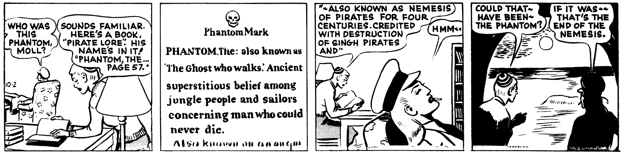 Fictional character OCR: COULD THAT HAVE BEEN- SOUNDS FAMILIAR. HERE'S A BOOK. PHANTOM"PIRATE LORE" HIS NAME'S IN IT! "PHANTOMTHE. PAGE 57. "ALSO KNOWN AS NEMESIS OF PIRATES FOR FOUR CENTURIES.CREDITED WITH DESTRUCTION OF SINGH PIRATES AND" IF IT WAS.. THAT'S THE THE PHANTOM? END OF THE NEMESIS. WHO WAS THIS Phantom Mark (HMM FMOLL? PHANTOMThe: also known as The Ghost who walks. Ancient 10-2 superstitious belief among jungle people and sailors concerning man who could never die. reren COULD THAT HAVE BEEN- SOUNDS FAMILIAR. HERE'S A BOOK. PHANTOM"PIRATE LORE" HIS NAME'S IN IT! "PHANTOMTHE. PAGE 57. "ALSO KNOWN AS NEMESIS OF PIRATES FOR FOUR CENTURIES.CREDITED WITH DESTRUCTION OF SINGH PIRATES AND" IF IT WAS.. THAT'S THE THE PHANTOM? END OF THE NEMESIS. WHO WAS THIS Phantom Mark (HMM FMOLL? PHANTOMThe: also known as The Ghost who walks. Ancient 10-2 superstitious belief among jungle people and sailors concerning man who could never die. reren
