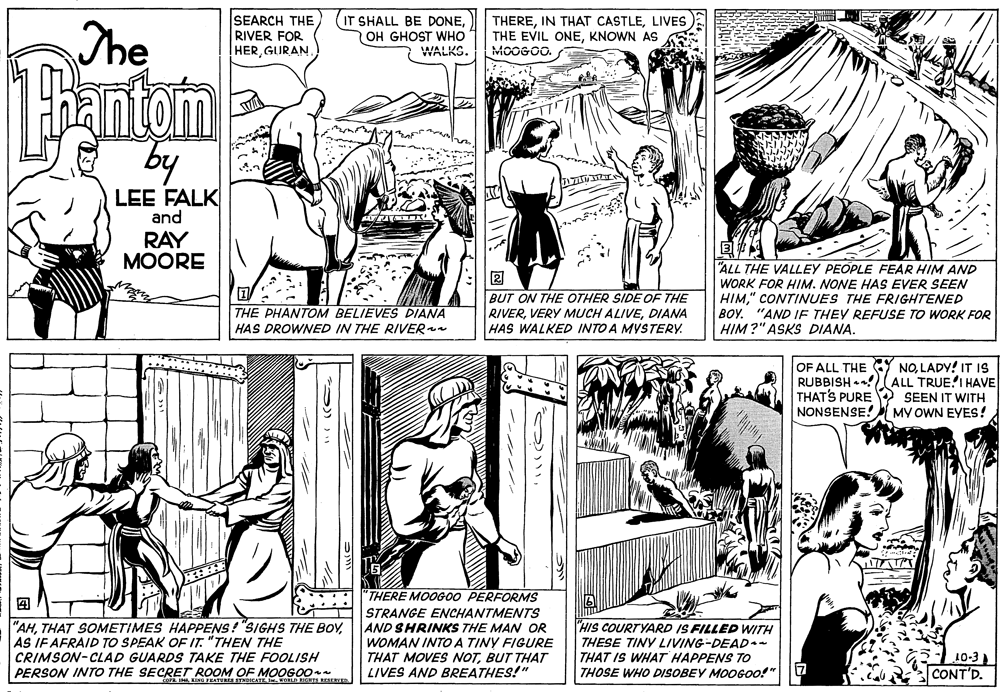 Line OCR: The SEARCH THE RIVER FOR HER GURAN IT SHALL BE DONEOH GHOST WHO WALKS. THERELIVES THE EVIL ONEKNOWN AS MOOGOO. 1antam by LEE FALK and RAY MOORE BUT ON THE OTHER SIDEE OF THE RIVERDIANA HAS WALKED INTO A MYSTERY. "ALL THE VALLEY PEOPLE FEAR HIM AND WORK FOR HIM. NONE HAS EVER SEEN HIM" CONTINUES THE FRIGHTENED BOY. "AND IF THEY REFUSE TO WORK FOR HIM?" ASKS DIANA. THE PHANTOM BELIEVES DIANA HAS DROWNED IN THE RIVER OF ALL THE Y NOLADY! IT IS RUBBISH •!ALL TRUE'I HAVE THATS PURE 2 SEEN IT WITH NONSENSE! MY OWN EYES! "THERE MOOGO0 PERFORMS ? STRANGE ENCHANTMENTS AND SHRINKS THE MAN OR WOMAN INTOA TINY FIGURE THAT MOVES NOTBUT THAT LIVES AND BREATHES!" "AHAS IF AFRAID TO SPEAK OF IT. "THEN THE "HIS COURTYARD IS FILLED WITH THESE TINY LIVING-DEAD.- THAT IS WHAT HAPPENS TO THOSE WHO DISOBEY MOOGOO!" 10-3 CONT'D. CRIMSON-CLAD GUARDS TAKE THE FOOLISH PERSON INTO THE SECRET ROOM OF MOOGO0 IN KING FEATERES STNDICATE Ie. EID EGHTS NrsracER The SEARCH THE RIVER FOR HER GURAN IT SHALL BE DONEOH GHOST WHO WALKS. THEREIN THAT CASTLELIVES THE EVIL ONEKNOWN AS MOOGOO. 1antam by LEE FALK and RAY MOORE BUT ON THE OTHER SIDEE OF THE RIVERVERY MUCH ALIVEDIANA HAS WALKED INTO A MYSTERY. "ALL THE VALLEY PEOPLE FEAR HIM AND WORK FOR HIM. NONE HAS EVER SEEN HIM" CONTINUES THE FRIGHTENED BOY. "AND IF THEY REFUSE TO WORK FOR HIM?" ASKS DIANA. THE PHANTOM BELIEVES DIANA HAS DROWNED IN THE RIVER OF ALL THE Y NOLADY! IT IS RUBBISH •!ALL TRUE'I HAVE THATS PURE 2 SEEN IT WITH NONSENSE! MY OWN EYES! "THERE MOOGO0 PERFORMS ? STRANGE ENCHANTMENTS AND SHRINKS THE MAN OR WOMAN INTOA TINY FIGURE THAT MOVES NOTBUT THAT LIVES AND BREATHES!" "AHTHAT SOMETIMES HAPPENS! "SIGHS THE BOYAS IF AFRAID TO SPEAK OF IT. "THEN THE "HIS COURTYARD IS FILLED WITH THESE TINY LIVING-DEAD.- THAT IS WHAT HAPPENS TO THOSE WHO DISOBEY MOOGOO!" 10-3 CONT'D. CRIMSON-CLAD GUARDS TAKE THE FOOLISH PERSON INTO THE SECRET ROOM OF MOOGO0 IN KING FEATERES STNDICATE Ie. EID EGHTS NrsracER