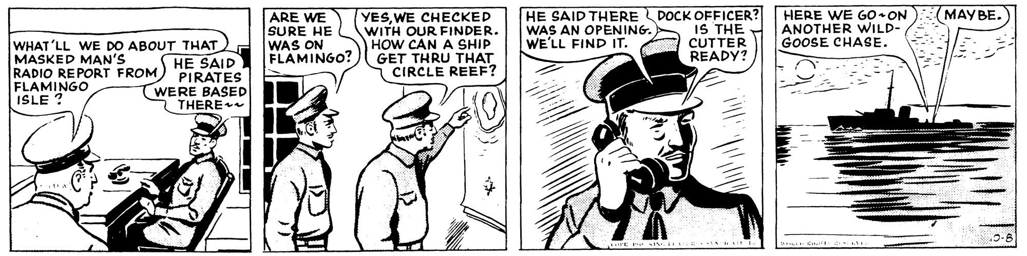 Font OCR: HE SAID THERE DOCK OFFICER? IS THE CUTTER READY? HERE WE G0•ON ANOTHER VWILD- GOOSE CHASE. ?????. ARE WE SURE HE WAS ON FLAMINGO? YESWE CHECKED WITH OUR FINDER. HOW CAN A SHIP GET THRU THAT CIRCLE REEF? WAS AN OPENING. WE'LL FIND IT. WHAT'LL WE DO ABOUT THAT MASKED MAN'S RADIO REPORT FROM) PIRATES FLAMINGO ISLE ? HE SAID ?WERE BASED THERE HE SAID THERE DOCK OFFICER? IS THE CUTTER READY? HERE WE G0•ON ANOTHER VWILD- GOOSE CHASE. ?????. ARE WE SURE HE WAS ON FLAMINGO? YESWE CHECKED WITH OUR FINDER. HOW CAN A SHIP GET THRU THAT CIRCLE REEF? WAS AN OPENING. WE'LL FIND IT. WHAT'LL WE DO ABOUT THAT MASKED MAN'S RADIO REPORT FROM) PIRATES FLAMINGO ISLE ? HE SAID ?WERE BASED THERE