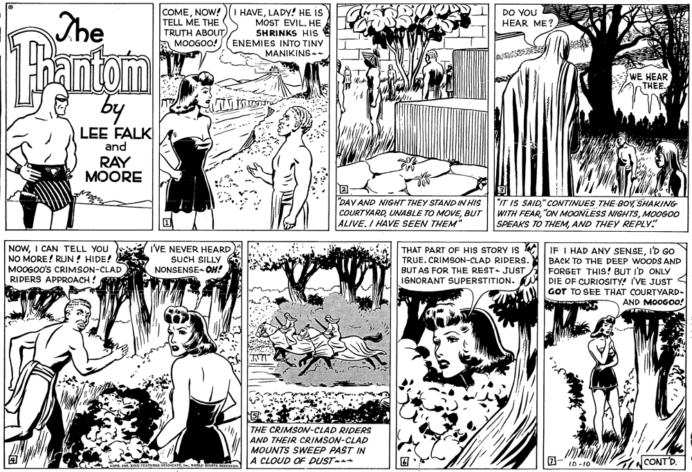 Font OCR: The COMENOW! TELL ME THE TRUTH ABOUT) MOOGOO! I HAVELADY! HE IS MOST EVIL. HE SHRINKS HIs ENEMIES INTO TINY MANIKINS-. DO YOU HEAR ME? antom by WE HEAR THEE LEE FALK and RAY MOORE "DAY AND NIGHT THEY STAND IN HIS "IT IS SAIDSHAKING WITH FEARMOOG00 SPEAKS TO THEMAND THEY REPLY" COURTYARDBUT ALIVE. I HAVE SEEN THEM* NOWI CAN TELL YOU NO MORE! RUN ! HIDE! MOOGOO's CRIMSON-CLAD RIDERS APPROACH ! I'VE NEVER HEARD SUCH SILLY NONSENSE- OH! THAT PART OF HIS STORY is |IF I HAD ANY SENSEI'D Go TRUE. CRIMSON-CLAD RIDERS. BUT AS FOR THE REST JUST IGNORANT SUPERSTITION. BACK TO THE DEEP WOODS AND FORGET THIS! BUT I'D ONLY DIE OF CURIOSITY! I'VE JUST GOT TO SEE THAT COURTYARD- AND MOOGOO! THE CRIMSON-CLAD RIDERS AND THEIR CRIMSON-CLAD MOUNTS SWEEP PAST IN A CLOUD OF DUSTn GNCONT'D. ID-10 The COMENOW! TELL ME THE TRUTH ABOUT) MOOGOO! I HAVELADY! HE IS MOST EVIL. HE SHRINKS HIs ENEMIES INTO TINY MANIKINS-. DO YOU HEAR ME? antom by WE HEAR THEE LEE FALK and RAY MOORE "DAY AND NIGHT THEY STAND IN HIS "IT IS SAID" CONTINUES THE BOYSHAKING WITH FEAR"ON MOONLESS NIGHTSMOOG00 SPEAKS TO THEMAND THEY REPLY" COURTYARDUNABLE TO MOVEBUT ALIVE. I HAVE SEEN THEM* NOWI CAN TELL YOU NO MORE! RUN ! HIDE! MOOGOO's CRIMSON-CLAD RIDERS APPROACH ! I'VE NEVER HEARD SUCH SILLY NONSENSE- OH! THAT PART OF HIS STORY is |IF I HAD ANY SENSEI'D Go TRUE. CRIMSON-CLAD RIDERS. BUT AS FOR THE REST JUST IGNORANT SUPERSTITION. BACK TO THE DEEP WOODS AND FORGET THIS! BUT I'D ONLY DIE OF CURIOSITY! I'VE JUST GOT TO SEE THAT COURTYARD- AND MOOGOO! THE CRIMSON-CLAD RIDERS AND THEIR CRIMSON-CLAD MOUNTS SWEEP PAST IN A CLOUD OF DUSTn GNCONT'D. ID-10