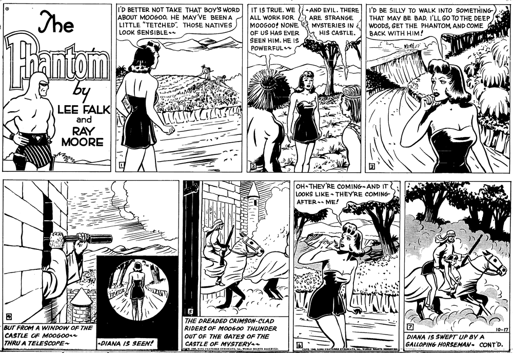 Black-and-white OCR: The lI'D BETTER NOT TAKE THAT BOY'S WORD ABOUT MOOGOO. HÈ MAY'VE BEEN A LITTLE "TETCHED". THOSE NATIVES LOOK SENSIBLE IT IS TRUE. WE ALL WORK FOR MOOGOO! NONE OF US HAS EVER SEEN HIM. HE IS POWERFUL AND EVIL. THERE ARE STRANGE MYSTERIES INÉ HIS CASTLE. I'D BE SILLY TO WALK INTO SOMETHING- THAT MAY BE BAD. I'LL GO TO THE DEEP WOODSAND COME BACK WITH HIM! Hantom by LEE FALK and RAY MOORE OH THEY'RE COMING AND IT LOOKS LIKE - THEY'RE COMING AFTER ME! THE DREADED CRIMSON-CLAD RIDERS OF M00600 THUNDER BUT FROM A WINDOW OF THE CASTLE OF MOOGO0ra THRU A TELESCOPE 10-17 OUT OF THE GATES OF THE DIANA IS SWEPT UP BY A GALLOPING HORSEMAN. CONT'D. DIANA IS SEEN! CASTLE OF MYSTERY P INFEATURES S CATEwOR UNTS REaVED The lI'D BETTER NOT TAKE THAT BOY'S WORD ABOUT MOOGOO. HÈ MAY'VE BEEN A LITTLE "TETCHED". THOSE NATIVES LOOK SENSIBLE IT IS TRUE. WE ALL WORK FOR MOOGOO! NONE OF US HAS EVER SEEN HIM. HE IS POWERFUL AND EVIL. THERE ARE STRANGE MYSTERIES INÉ HIS CASTLE. I'D BE SILLY TO WALK INTO SOMETHING- THAT MAY BE BAD. I'LL GO TO THE DEEP WOODSGET THE PHANTOMAND COME BACK WITH HIM! Hantom by LEE FALK and RAY MOORE OH THEY'RE COMING AND IT LOOKS LIKE - THEY'RE COMING AFTER ME! THE DREADED CRIMSON-CLAD RIDERS OF M00600 THUNDER BUT FROM A WINDOW OF THE CASTLE OF MOOGO0ra THRU A TELESCOPE 10-17 OUT OF THE GATES OF THE DIANA IS SWEPT UP BY A GALLOPING HORSEMAN. CONT'D. DIANA IS SEEN! CASTLE OF MYSTERY P INFEATURES S CATEwOR UNTS REaVED