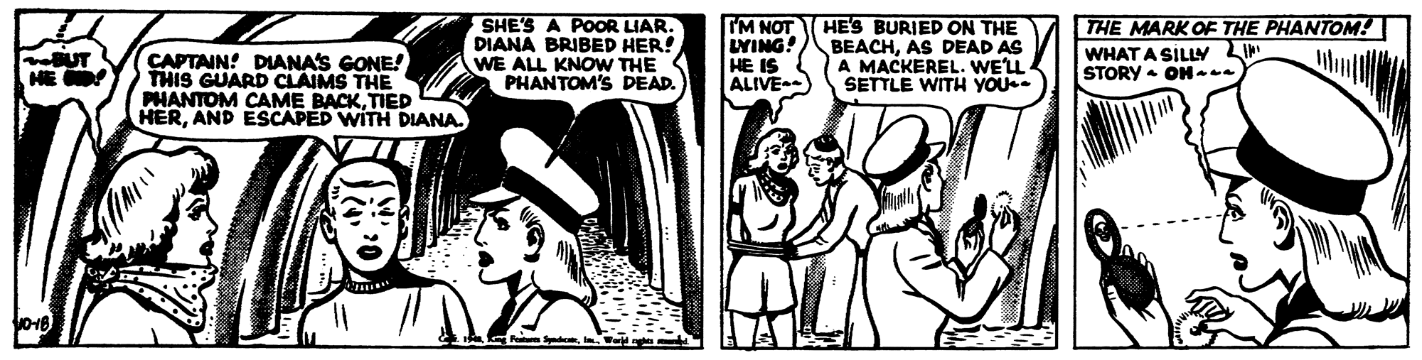 Monochrome OCR: SHE'S A POOR LIAR. DIANA BRIBED HER! WE ALL KNOW THE PHANTOM'S DEAD. IM NOT UYING! HE IS ALIVE) HES BURIED ON THE BEACHAS DEAD AS A MACKEREL. WE'LL SETTLE WITH YOU. THE MARK OE THE PHANTOM! noUT HE WHAT A SILLY LI STORY - ON--. CAPTAIN! DIANA'S GONE! THIS GUARD CLAIMS THE PHANTOM CAME BACKTIED HERAND ESCAPED WITH DIANA. SHE'S A POOR LIAR. DIANA BRIBED HER! WE ALL KNOW THE PHANTOM'S DEAD. IM NOT UYING! HE IS ALIVE) HES BURIED ON THE BEACHAS DEAD AS A MACKEREL. WE'LL SETTLE WITH YOU. THE MARK OE THE PHANTOM! noUT HE WHAT A SILLY LI STORY - ON--. CAPTAIN! DIANA'S GONE! THIS GUARD CLAIMS THE PHANTOM CAME BACKTIED HERAND ESCAPED WITH DIANA.