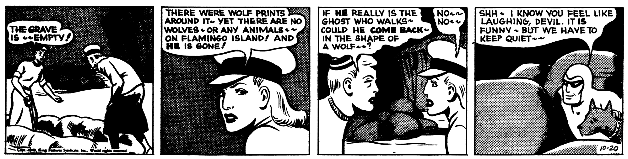 Font OCR: THERE WERE WOLF PRINTS AROUND IT- YET THERE ARE NO WOLVES • OR ANY ANIMALS• ON FLAMINGO ISLAND! AND HE IS GONE! IF HE REALLY IS THE GHOST WHO WALKS COULD HE COME BACK- IN THE SHAPE OF A WOLF.? NOan THE GRAVE is EMPTY ! SHH I KNOW YOU FEEL LIKE LAUGHINGDEVIL. IT IS FUNNY BUT WE HAVE TO KEEP QUIET- s En 10-20 THERE WERE WOLF PRINTS AROUND IT- YET THERE ARE NO WOLVES • OR ANY ANIMALS• ON FLAMINGO ISLAND! AND HE IS GONE! IF HE REALLY IS THE GHOST WHO WALKS COULD HE COME BACK- IN THE SHAPE OF A WOLF.? NOan THE GRAVE is EMPTY ! SHH I KNOW YOU FEEL LIKE LAUGHINGDEVIL. IT IS FUNNY BUT WE HAVE TO KEEP QUIET- s En 10-20
