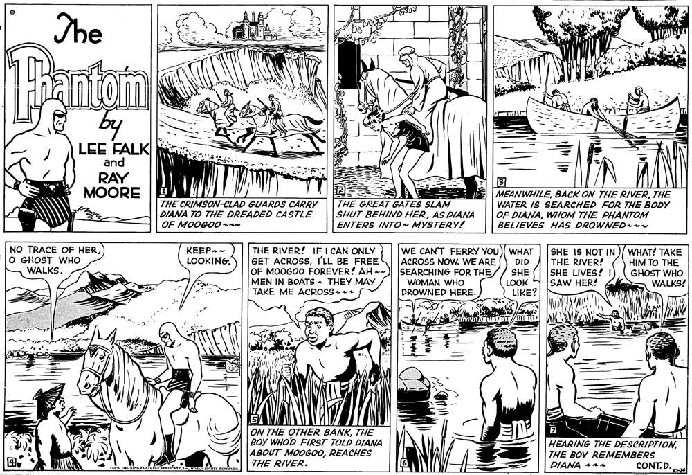Organism OCR: The Tantom by LEE FALK and RAY MOORE THE CRIMSON-CLAD GUARDS CARRY DIANA TO THE DREADED CASTLE OF MOOGO0 . THE GREAT GATES SLAM SHUT BEHIND HERAS DIANA ENTERS INTO- MYSTERY! MEANWHILETHE WATER IS SEARCHED FOR THE BODY OF DIANAWHOM THE PHANTOM BELIEVES HAS DROWNED. NO TRACE OF HERO GHOST WHO WALKS. KEEP LOOKING. THE RIVER! IF I CAN ONLY GET ACROSSI'LL BE FREE OF MOOGOO FOREVER! AH -- MEN IN BOATS - THEY MAY TAKE ME ACROSS WE CAN'T FERRY YOU) WHAT ACROSS NOw. WE ARE SEARCHING FOR THE DID SHE LOOK LIKE? SHE IS NOT IN THE RIVER! SHE LIVES! SAW HER! WHAT! TAKE HIM TO THE GHOST WHO WALKS! WOMAN WHO DROWNED HERE. ON THE OTHER BANKTHE BOY WHO'D FIRST TOLD DIANA ABOUT MOOGOOREACHES HEARING THE DESCRIPTIONTHE BOY REMEMBERS DIANA aa THE RIVER. CONT.D. e The Tantom by LEE FALK and RAY MOORE THE CRIMSON-CLAD GUARDS CARRY DIANA TO THE DREADED CASTLE OF MOOGO0 . THE GREAT GATES SLAM SHUT BEHIND HERAS DIANA ENTERS INTO- MYSTERY! MEANWHILEBACK ON THE RIVERTHE WATER IS SEARCHED FOR THE BODY OF DIANAWHOM THE PHANTOM BELIEVES HAS DROWNED. NO TRACE OF HERO GHOST WHO WALKS. KEEP LOOKING. THE RIVER! IF I CAN ONLY GET ACROSSI'LL BE FREE OF MOOGOO FOREVER! AH -- MEN IN BOATS - THEY MAY TAKE ME ACROSS WE CAN'T FERRY YOU) WHAT ACROSS NOw. WE ARE SEARCHING FOR THE DID SHE LOOK LIKE? SHE IS NOT IN THE RIVER! SHE LIVES! SAW HER! WHAT! TAKE HIM TO THE GHOST WHO WALKS! WOMAN WHO DROWNED HERE. ON THE OTHER BANKTHE BOY WHO'D FIRST TOLD DIANA ABOUT MOOGOOREACHES HEARING THE DESCRIPTIONTHE BOY REMEMBERS DIANA aa THE RIVER. CONT.D. e