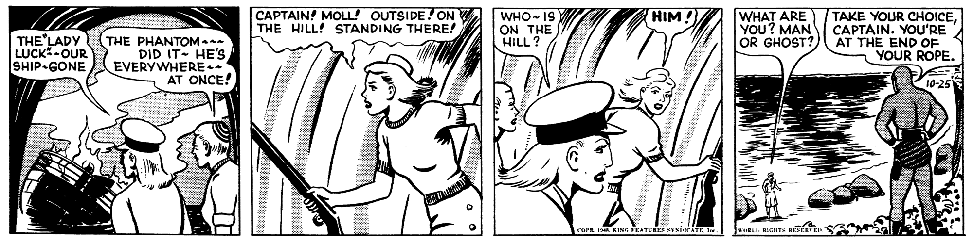 Mammal OCR: CAPTAIN! MOLL! OUTSIDE! ON THE HILL! STANDING THERE! WHO- IS ON THE HILL ? WHAT ARE YOU? MAN OR GHOST? TAKE YOUR CHOICECAPTAIN. YOU'RE AT THE END OF YOUR ROPE. HIM THE LADY LUCK-OUR SHIP GONE THE PHANTOMa- DID IT HE'S EVERYWHERE . AT ONCE! 10-25 KING FEATURES SINiacATE I RIGHTS RE COPR CAPTAIN! MOLL! OUTSIDE! ON THE HILL! STANDING THERE! WHO- IS ON THE HILL ? WHAT ARE YOU? MAN OR GHOST? TAKE YOUR CHOICECAPTAIN. YOU'RE AT THE END OF YOUR ROPE. HIM THE LADY LUCK-OUR SHIP GONE THE PHANTOMa- DID IT HE'S EVERYWHERE . AT ONCE! 10-25 KING FEATURES SINiacATE I RIGHTS RE COPR