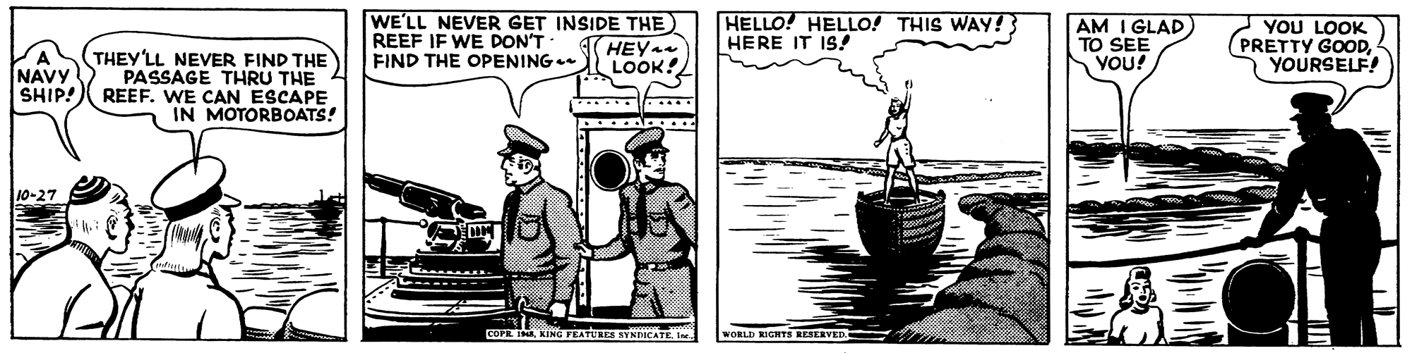 Drawing OCR: WE'LL NEVER GET INSIDE THE REEF IF WE DON'T FIND THE OPENING HEY LOOK! HELLO! HELLO! THIS WAY! HERE IT IS! AM I GLAD) TO SEE YOU! YOU LOOK (PRETTY GOODYOURSELF! NAVY SHIP! THEY'LL NEVER FIND THE PASSAGE THRU THE REEF. WE CAN ESCAPE IN MOTORBOATS! ...... 10-27 COFE IMA KING FEATURES NYNICATEI WORLD RIGHTS RESERVED. WE'LL NEVER GET INSIDE THE REEF IF WE DON'T FIND THE OPENING HEY LOOK! HELLO! HELLO! THIS WAY! HERE IT IS! AM I GLAD) TO SEE YOU! YOU LOOK (PRETTY GOODYOURSELF! NAVY SHIP! THEY'LL NEVER FIND THE PASSAGE THRU THE REEF. WE CAN ESCAPE IN MOTORBOATS! ...... 10-27 COFE IMA KING FEATURES NYNICATEI WORLD RIGHTS RESERVED.