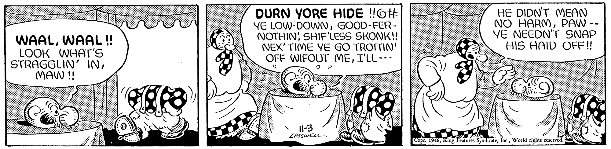 Sharing OCR: WAALWAAL ! LOOK WHAT'S STRAGGLIN INMAW !! DURN YORE HIDE !!O# YE LOW-DOWNGOOD-FER- NOTHINSHIF'LESS SKONK!! NEX' TIME YE GO TROTTIN' OFF WIFOUT MEI'LL--- HE DIDN'T MEAN NO HARMPAW -- YE NEEDN'T SNAP HIS HAID OFF! 2.2 Il-3 ZASSWELL. CoprWorld tights reserved. WAALWAAL ! LOOK WHAT'S STRAGGLIN INMAW !! DURN YORE HIDE !!O# YE LOW-DOWNGOOD-FER- NOTHINSHIF'LESS SKONK!! NEX' TIME YE GO TROTTIN' OFF WIFOUT MEI'LL--- HE DIDN'T MEAN NO HARMPAW -- YE NEEDN'T SNAP HIS HAID OFF! 2.2 Il-3 ZASSWELL. CoprKing Features SyndicateWorld tights reserved.