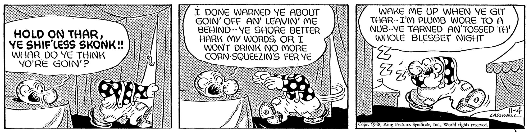 Sharing OCR: HOLD ON THARYE SHIF'LESS SKONK! WHAR DO YE THINK YO'RE GOIN'? I DONE WARNED YE ABOUT GOIN' OFF AN' LEAVIN' ME BEHIND.. YE SHORE BETTER HARK MY WORDSOR I WONT DRINK NÓ MORE CORN-SQUEEZIN'S FER YE WAKE ME UP WHEN YE GIT THAR.I'M PLUMB WORE TO A NUB--YE TARNED AN'TOSSED TH' WHOLE BLESSET NIGHT |-4 LASSWEL Copr. 1948World rights reserved. HOLD ON THARYE SHIF'LESS SKONK! WHAR DO YE THINK YO'RE GOIN'? I DONE WARNED YE ABOUT GOIN' OFF AN' LEAVIN' ME BEHIND.. YE SHORE BETTER HARK MY WORDSOR I WONT DRINK NÓ MORE CORN-SQUEEZIN'S FER YE WAKE ME UP WHEN YE GIT THAR.I'M PLUMB WORE TO A NUB--YE TARNED AN'TOSSED TH' WHOLE BLESSET NIGHT |-4 LASSWEL Copr. 1948King Features SyndicateWorld rights reserved.