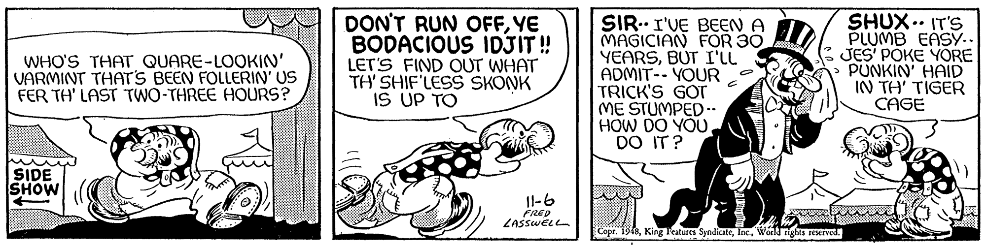 Drawing OCR: DON'T RUN OFFYE BODACIOUS IDJIT ! LET'S FIND OUT WHAT TH' SHIF'LES SKONK IS UP TO SIR..I'VE BEEN A MAGICIAN FOR 30 YEARSBUT I'LL ADMIT-- YOUR TRICK'S GOT ME STUMPED.. HOW DO YOUDO IT? SHUX .. IT'S PLUMB EASY.. JES' PÓKE YORE PUNKIN' HAID IN TH' TIGER CAGE WHO'S THAT QUARE-LOOKIN' VARMINT THATS BEEN FOLLERIN' US FER TH' LAST TWO-THREE HOURS? SIDE SHOW 11-6 FRED ZASSWELL Copr. 1948Workd nighs reKrved. DON'T RUN OFFYE BODACIOUS IDJIT ! LET'S FIND OUT WHAT TH' SHIF'LES SKONK IS UP TO SIR..I'VE BEEN A MAGICIAN FOR 30 YEARSBUT I'LL ADMIT-- YOUR TRICK'S GOT ME STUMPED.. HOW DO YOUDO IT? SHUX .. IT'S PLUMB EASY.. JES' PÓKE YORE PUNKIN' HAID IN TH' TIGER CAGE WHO'S THAT QUARE-LOOKIN' VARMINT THATS BEEN FOLLERIN' US FER TH' LAST TWO-THREE HOURS? SIDE SHOW 11-6 FRED ZASSWELL Copr. 1948King Features SyndicateWorkd nighs reKrved.