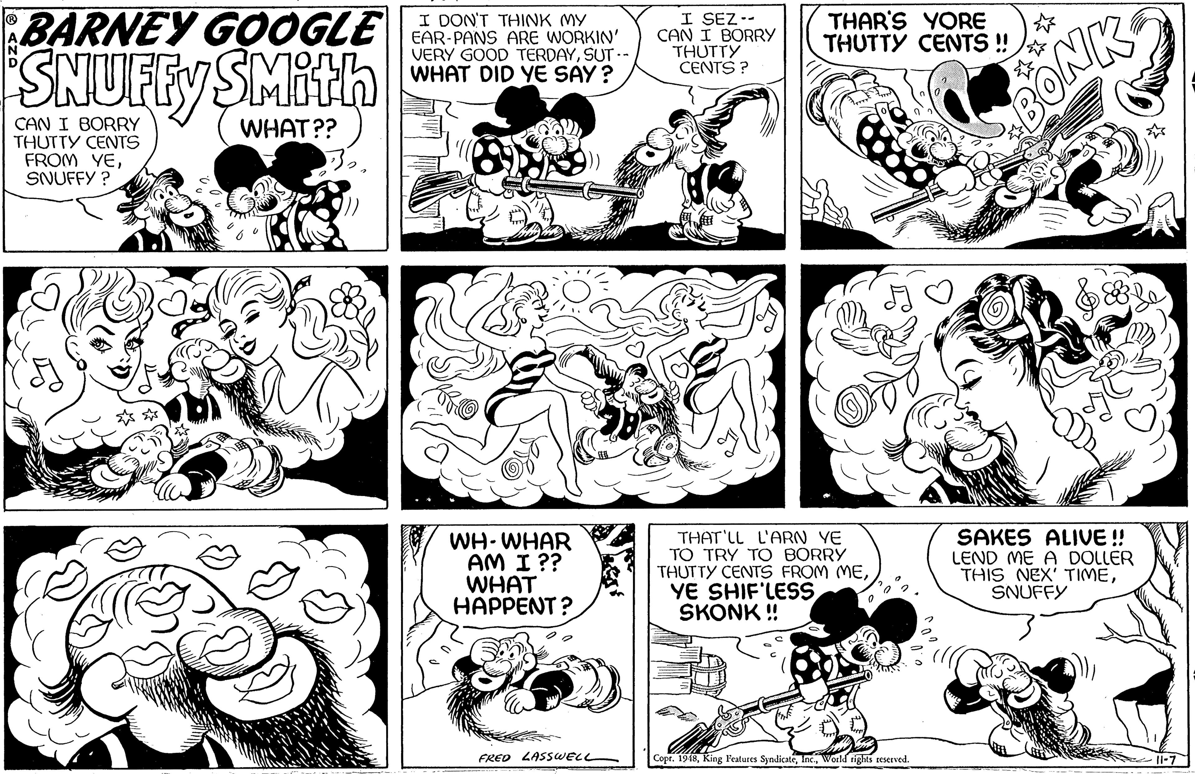 Jaw OCR: BARNEY GOOGLE SNUFFY SMithn I DON'T THINK MY EAR-PANS ARE WORKIN' VERY GOOD TERDAYSUT- WHAT DID YE SAY? I SEZ.- CAN I BORRY THUTTY CENTS ? THAR'S YORE THUTTY CENTS ! CAN I BORRY THUTTY CENTS FROM YESNUFFY ? BONK WHAT?? WH-WHAR AM I ?? WHAT HAPPENT ? THAT LL L'ARN YE TO TRY T O BORRY THUTTY CENTS FROM MEYE SHIF'LESS SKONK !! SAKES ALIVE ! LEND ME A DOLLER THIS NEX' TIMESNUFFY FRED LASSWELL Copr. 1948World rights reserved. li-7 BARNEY GOOGLE SNUFFY SMithn I DON'T THINK MY EAR-PANS ARE WORKIN' VERY GOOD TERDAYSUT- WHAT DID YE SAY? I SEZ.- CAN I BORRY THUTTY CENTS ? THAR'S YORE THUTTY CENTS ! CAN I BORRY THUTTY CENTS FROM YESNUFFY ? BONK WHAT?? WH-WHAR AM I ?? WHAT HAPPENT ? THAT LL L'ARN YE TO TRY T O BORRY THUTTY CENTS FROM MEYE SHIF'LESS SKONK !! SAKES ALIVE ! LEND ME A DOLLER THIS NEX' TIMESNUFFY FRED LASSWELL Copr. 1948King Features SyndicateWorld rights reserved. li-7