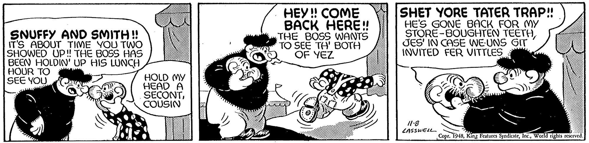 Rectangle OCR: SNUFFY AND SMITH! IT'S ABOUT TIME YOU TWO SHOWED UP! THE BOSS HAS BEEN HOLDIN' UP HIS LUNCH HOUR TO SEE YOU HEY! COME BACK HERE! THE BOSS WANTS TO SEE TH' BOTH OF YEZ SHET YORE TATER TRAP! HE'S GONE BACK FOR MY STORE-BOUGHTEN TEETHJES' IN CASE WE-UNS GIT INVITED FER VITTLES HOLD MY HEAD A SECONTCOUSIN Il-8 LASSWELL Copr. 1948World rights reserved. SNUFFY AND SMITH! IT'S ABOUT TIME YOU TWO SHOWED UP! THE BOSS HAS BEEN HOLDIN' UP HIS LUNCH HOUR TO SEE YOU HEY! COME BACK HERE! THE BOSS WANTS TO SEE TH' BOTH OF YEZ SHET YORE TATER TRAP! HE'S GONE BACK FOR MY STORE-BOUGHTEN TEETHJES' IN CASE WE-UNS GIT INVITED FER VITTLES HOLD MY HEAD A SECONTCOUSIN Il-8 LASSWELL Copr. 1948King Features SyndicateWorld rights reserved.